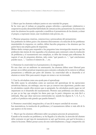 166
Manual de Psicología Educacional / Violeta Arancibia C., Paulina Herrera P. y Katherine Strasser S.
2. Hacer que los alumnos trabajen juntos en una variedad de grupos.
Se ha visto que el trabajo en pequeños grupos referidos a aprendizaje colaborativo o
cooperativoayudaadesarrollarhabilidadesdecomunicaciónypensamiento.Lainteracción
entre los alumnos los ayuda a aprender a modiﬁcar el pensamiento de los demás y aclarar
el propio; a expresarse mejor, usar vocabulario más preciso, etc.
3. Plantear preguntas creativas, constructivas y provocadoras del pensamiento
Los profesores no deben guiar a los alumnos directamente a la solución de los problemas
mostrándoles la respuesta; en cambio, deben hacerles preguntas a los alumnos que los
guíen hacia una amplia gama de respuestas.
Deben darles tiempo para responder a las preguntas (una investigación muestra que los
profesores dan menos de tres segundos a los alumnos para contestar); como la resolución
de problemas y el razonamiento son complejos, se debe dar tiempo para reﬂexionar. Se
sugiere el uso de preguntas abiertas, tales como “qué pasaría si...”, “qué conclusiones
pueden sacar...”, “cuenten el número de...”, etc.
4. Fomentar la creatividad en el pensamiento y la imaginación
En una clase con un ambiente no amenazante, los alumnos deben tener libertad para
pensar; no se deben penalizar respuestas poco comunes o alejadas de lo correcto si reﬂejan
pensamiento y reﬂexión por parte del alumno. La creatividad sólo se desarrolla si el
alumno se siente libre para asumir riesgos sin temor a ser recriminado.
5. Usar la calculadora como una ayuda para el aprendizaje
No debe usarse la calculadora como un sustituto del aprendizaje de las operaciones
aritméticas básicas; sin embargo, una vez que ya conocen esos algoritmos, pueden usar
la calculadora cuando ellos sienten que es apropiado. La calculadora puede jugar un rol
importante en el desarrollo del razonamiento. Permite usar problemas con datos reales,
ya que ya no hay que arreglar los datos para que la parte cómputos sea más fácil u
ordenada. Hay que idear ejercicios entretenidos (ej: usando los dígitos 8, 7, 6, 5, y 4,
¿cuál es el producto más grande que puedes formar?).
6. Promover creatividad, imaginación y el uso de la mayor cantidad de recursos
Las matemáticas, la resolución de problemas y el razonamiento deben ir más allá de lo
que aparece en los textos.
7. Hacer que los alumnos reﬂexionen sobre sus propios procesos de pensamiento
Cuando se ha resuelto un problema y se ha llegado a la solución, la atención del alumno
debe centrarse en qué tipo de razonamiento se usó: qué hicieron, por qué lo hicieron, y
cómo lo hicieron. Deben pensar acerca de esto individualmente y luego compartirlo con
 