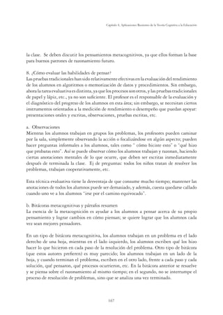 167
Capítulo 4, Aplicaciones Recientes de la Teoría Cognitiva a la Educación
la clase. Se deben discutir los pensamientos metacognitivos, ya que ellos forman la base
para buenos patrones de razonamiento futuro.
8. ¿Cómo evaluar las habilidades de pensar?
Las pruebas tradicionales han sido relativamente efectivas en la evaluación del rendimiento
de los alumnos en algoritmos o memorización de datos y procedimientos. Sin embargo,
ahoralatareaevaluativaesdistinta,yaquelosprocesossonotros,ylaspruebastradicionales
de papel y lápiz, etc., ya no son suﬁciente. El profesor es el responsable de la evaluación y
el diagnóstico del progreso de los alumnos en esta área; sin embargo, se necesitan ciertos
instrumentos orientados a la medición de rendimiento o desempeño que puedan apoyar:
presentaciones orales y escritas, observaciones, pruebas escritas, etc.
a. Observaciones
Mientras los alumnos trabajan en grupos los problemas, los profesores pueden caminar
por la sala, simplemente observando la acción o focalizándose en algún aspecto; pueden
hacer preguntas informales a los alumnos, tales como “ cómo hiciste esto” o “qué hizo
que probaras esto”. Así se puede observar cómo los alumnos trabajan y razonan, haciendo
ciertas anotaciones mentales de lo que ocurre, que deben ser escritas inmediatamente
después de terminada la clase. Ej de preguntas: todos los niños tratan de resolver los
problemas, trabajan cooperativamente, etc.
Esta técnica evaluativa tiene la desventaja de que consume mucho tiempo; mantener las
anotaciones de todos los alumnos puede ser demasiado, y además, cuesta quedarse callado
cuando uno ve a los alumnos “irse por el camino equivocado”.
b. Bitácoras metacognitivas y párrafos resumen
La esencia de la metacognición es ayudar a los alumnos a pensar acerca de su propio
pensamiento y lograr cambios en cómo piensan; se quiere lograr que los alumnos cada
vez sean mejores pensadores.
En un tipo de bitácora metacognitiva, los alumnos trabajan en un problema en el lado
derecho de una hoja, mientras en el lado izquierdo, los alumnos escriben qué los hizo
hacer lo que hicieron en cada paso de la resolución del problema. Otro tipo de bitácora
(que estos autores preﬁeren) es muy parecido; los alumnos trabajan en un lado de la
hoja, y cuando terminan el problema, escriben en el otro lado, frente a cada paso y cada
solución, qué pensaron, qué procesos ocurrieron, etc. En la bitácora anterior se resuelve
y se piensa sobre el razonamiento al mismo tiempo; en el segundo, no se interrumpe el
proceso de resolución de problemas, sino que se analiza una vez terminado.
 