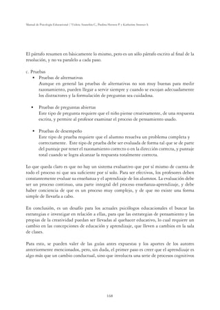 168
Manual de Psicología Educacional / Violeta Arancibia C., Paulina Herrera P. y Katherine Strasser S.
El párrafo resumen en básicamente lo mismo, pero es un sólo párrafo escrito al ﬁnal de la
resolución, y no va paralelo a cada paso.
c. Pruebas
ÊÊÊÊÊUÊ *ÀÕiLÃÊ`iÊÌiÀ˜ÌˆÛÃ
Aunque en general las pruebas de alternativas no son muy buenas para medir
razonamiento, pueden llegar a servir siempre y cuando se escojan adecuadamente
los distractores y la formulación de preguntas sea cuidadosa.
ÊÊÊÊUÊÊ *ÀÕiLÃÊ`iÊ«Ài}Õ˜ÌÃÊLˆiÀÌÃ
Este tipo de pregunta requiere que el niño piense creativamente, de una respuesta
escrita, y permite al profesor examinar el proceso de pensamiento usado.
ÊÊÊÊÊUÊ *ÀÕiLÃÊ`iÊ`iÃi“«išœ
Este tipo de prueba requiere que el alumno resuelva un problema completa y
correctamente. Este tipo de prueba debe ser evaluada de forma tal que se de parte
del puntaje por tener el razonamiento correcto o en la dirección correcta, y puntaje
total cuando se logra alcanzar la respuesta totalmente correcta.
Lo que queda claro es que no hay un sistema evaluativo que por sí mismo de cuenta de
todo el proceso ni que sea suﬁciente por sí solo. Para ser efectivos, los profesores deben
constantemente evaluar su enseñanza y el aprendizaje de los alumnos. La evaluación debe
ser un proceso continuo, una parte integral del proceso enseñanza-aprendizaje, y debe
haber conciencia de que es un proceso muy complejo, y de que no existe una forma
simple de llevarla a cabo.
En conclusión, es un desafío para los actuales psicólogos educacionales el buscar las
estrategias e investigar en relación a ellas, para que las estrategias de pensamiento y las
propias de la creatividad puedan ser llevadas al quehacer educativo, lo cual requiere un
cambio en las concepciones de educación y aprendizaje, que lleven a cambios en la sala
de clases.
Para esto, se pueden valer de las guías antes expuestas y los aportes de los autores
anteriormente mencionados, pero, sin duda, el primer paso es creer que el aprendizaje es
algo más que un cambio conductual, sino que involucra una serie de procesos cognitivos
 