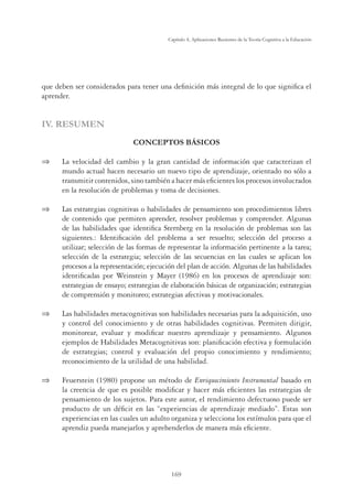 169
Capítulo 4, Aplicaciones Recientes de la Teoría Cognitiva a la Educación
que deben ser considerados para tener una deﬁnición más integral de lo que signiﬁca el
aprender.
IV. RESUMEN
CONCEPTOS BÁSICOS
 La velocidad del cambio y la gran cantidad de información que caracterizan el
mundo actual hacen necesario un nuevo tipo de aprendizaje, orientado no sólo a
transmitir contenidos, sino también a hacer más eﬁcientes los procesos involucrados
en la resolución de problemas y toma de decisiones.
 Las estrategias cognitivas o habilidades de pensamiento son procedimientos libres
de contenido que permiten aprender, resolver problemas y comprender. Algunas
de las habilidades que identiﬁca Sternberg en la resolución de problemas son las
siguientes.: Identiﬁcación del problema a ser resuelto; selección del proceso a
utilizar; selección de las formas de representar la información pertinente a la tarea;
selección de la estrategia; selección de las secuencias en las cuales se aplican los
procesos a la representación; ejecución del plan de acción. Algunas de las habilidades
identiﬁcadas por Weinstein y Mayer (1986) en los procesos de aprendizaje son:
estrategias de ensayo; estrategias de elaboración básicas de organización; estrategias
de comprensión y monitoreo; estrategias afectivas y motivacionales.
 Las habilidades metacognitivas son habilidades necesarias para la adquisición, uso
y control del conocimiento y de otras habilidades cognitivas. Permiten dirigir,
monitorear, evaluar y modiﬁcar nuestro aprendizaje y pensamiento. Algunos
ejemplos de Habilidades Metacognitivas son: planiﬁcación efectiva y formulación
de estrategias; control y evaluación del propio conocimiento y rendimiento;
reconocimiento de la utilidad de una habilidad.
 Feuerstein (1980) propone un método de Enriquecimiento Instrumental basado en
la creencia de que es posible modiﬁcar y hacer más eﬁcientes las estrategias de
pensamiento de los sujetos. Para este autor, el rendimiento defectuoso puede ser
producto de un déﬁcit en las “experiencias de aprendizaje mediado”. Estas son
experiencias en las cuales un adulto organiza y selecciona los estímulos para que el
aprendiz pueda manejarlos y aprehenderlos de manera más eﬁciente.
 