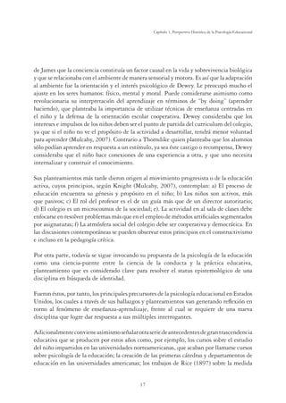 17
Capítulo 1, Perspertiva Histórica de la Psicología Educacional
de James que la conciencia constituía un factor causal en la vida y sobrevivencia biológica
y que se relacionaba con el ambiente de manera sensorial y motora. Es así que la adaptación
al ambiente fue la orientación y el interés psicológico de Dewey. Le preocupó mucho el
ajuste en los seres humanos: físico, mental y moral. Puede considerarse asimismo como
revolucionaria su interpretación del aprendizaje en términos de “by doing” (aprender
haciendo), que planteaba la importancia de utilizar técnicas de enseñanza centradas en
el niño y la defensa de la orientación escolar cooperativa. Dewey consideraba que los
intereses e impulsos de los niños deben ser el punto de partida del curriculum del colegio,
ya que si el niño no ve el propósito de la actividad a desarrollar, tendrá menor voluntad
para aprender (Mulcahy, 2007). Contrario a Thorndike quien planteaba que los alumnos
sólo podían aprender en respuesta a un estímulo, ya sea éste castigo o recompensa, Dewey
consideraba que el niño hace conexiones de una experiencia a otra, y que uno necesita
internalizar y construir el conocimiento.
Sus planteamientos más tarde dieron origen al movimiento progresista o de la educación
activa, cuyos principios, según Knight (Mulcahy, 2007), contemplan: a) El proceso de
educación encuentra su génesis y propósito en el niño; b) Los niños son activos, más
que pasivos; c) El rol del profesor es el de un guía más que de un director autoritario;
d) El colegio es un microcosmos de la sociedad; e). La actividad en al sala de clases debe
enfocarse en resolver problemas más que en el empleo de métodos artiﬁciales segmentados
por asignaturas; f) La atmósfera social del colegio debe ser cooperativa y democrática. En
las discusiones contemporáneas se pueden observar estos principios en el constructivismo
e incluso en la pedagogía crítica.
Por otra parte, todavía se sigue invocando su propuesta de la psicología de la educación
como una ciencia-puente entre la ciencia de la conducta y la práctica educativa,
planteamiento que es considerado clave para resolver el status epistemológico de una
disciplina en búsqueda de identidad.
Fueron éstos, por tanto, los principales precursores de la psicología educacional en Estados
Unidos, los cuales a través de sus hallazgos y planteamientos van generando reﬂexión en
torno al fenómeno de enseñanza-aprendizaje, frente al cual se requiere de una nueva
disciplina que logre dar respuesta a sus múltiples interrogantes.
Adicionalmenteconvieneasimismoseñalarotraseriedeantecedentesdegrantrascendencia
educativa que se producen por estos años como, por ejemplo, los cursos sobre el estudio
del niño impartidos en las universidades norteamericanas, que acaban por llamarse cursos
sobre psicología de la educación; la creación de las primeras cátedras y departamentos de
educación en las universidades americanas; los trabajos de Rice (1897) sobre la medida
 