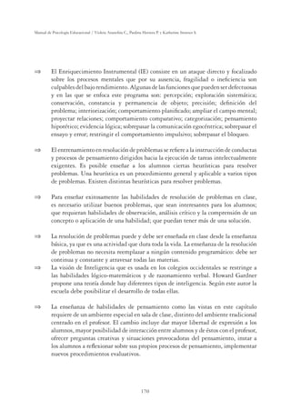 170
Manual de Psicología Educacional / Violeta Arancibia C., Paulina Herrera P. y Katherine Strasser S.
 El Enriquecimiento Instrumental (IE) consiste en un ataque directo y focalizado
sobre los procesos mentales que por su ausencia, fragilidad o ineﬁciencia son
culpablesdelbajorendimiento.Algunasdelasfuncionesquepuedenserdefectuosas
y en las que se enfoca este programa son: percepción; exploración sistemática;
conservación, constancia y permanencia de objeto; precisión; deﬁnición del
problema; interiorización; comportamiento planiﬁcado; ampliar el campo mental;
proyectar relaciones; comportamiento comparativo; categorización; pensamiento
hipotético; evidencia lógica; sobrepasar la comunicación egocéntrica; sobrepasar el
ensayo y error; restringir el comportamiento impulsivo; sobrepasar el bloqueo.
 El entrenamiento en resolución de problemas se reﬁere a la instrucción de conductas
y procesos de pensamiento dirigidos hacia la ejecución de tareas intelectualmente
exigentes. Es posible enseñar a los alumnos ciertas heurísticas para resolver
problemas. Una heurística es un procedimiento general y aplicable a varios tipos
de problemas. Existen distintas heurísticas para resolver problemas.
 Para enseñar exitosamente las habilidades de resolución de problemas en clase,
es necesario utilizar buenos problemas, que sean interesantes para los alumnos;
que requieran habilidades de observación, análisis crítico y la comprensión de un
concepto o aplicación de una habilidad; que puedan tener más de una solución.
 La resolución de problemas puede y debe ser enseñada en clase desde la enseñanza
básica, ya que es una actividad que dura toda la vida. La enseñanza de la resolución
de problemas no necesita reemplazar a ningún contenido programático: debe ser
continua y constante y atravesar todas las materias.
 La visión de Inteligencia que es usada en los colegios occidentales se restringe a
las habilidades lógico-matemáticos y de razonamiento verbal. Howard Gardner
propone una teoría donde hay diferentes tipos de inteligencia. Según este autor la
escuela debe posibilitar el desarrollo de todas ellas.
 La enseñanza de habilidades de pensamiento como las vistas en este capítulo
requiere de un ambiente especial en sala de clase, distinto del ambiente tradicional
centrado en el profesor. El cambio incluye dar mayor libertad de expresión a los
alumnos, mayor posibilidad de interacción entre alumnos y de éstos con el profesor,
ofrecer preguntas creativas y situaciones provocadoras del pensamiento, instar a
los alumnos a reﬂexionar sobre sus propios procesos de pensamiento, implementar
nuevos procedimientos evaluativos.
 