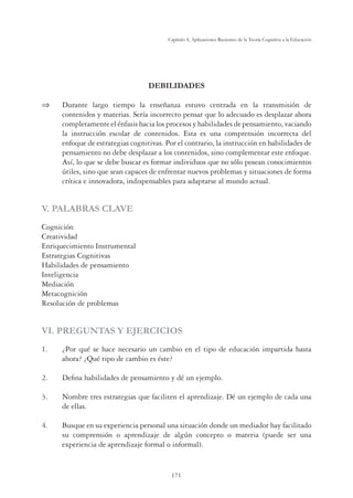 171
Capítulo 4, Aplicaciones Recientes de la Teoría Cognitiva a la Educación
DEBILIDADES
 Durante largo tiempo la enseñanza estuvo centrada en la transmisión de
contenidos y materias. Sería incorrecto pensar que lo adecuado es desplazar ahora
completamente el énfasis hacia los procesos y habilidades de pensamiento, vaciando
la instrucción escolar de contenidos. Esta es una comprensión incorrecta del
enfoque de estrategias cognitivas. Por el contrario, la instrucción en habilidades de
pensamiento no debe desplazar a los contenidos, sino complementar este enfoque.
Así, lo que se debe buscar es formar individuos que no sólo posean conocimientos
útiles, sino que sean capaces de enfrentar nuevos problemas y situaciones de forma
crítica e innovadora, indispensables para adaptarse al mundo actual.
V. PALABRAS CLAVE
Cognición
Creatividad
Enriquecimiento Instrumental
Estrategias Cognitivas
Habilidades de pensamiento
Inteligencia
Mediación
Metacognición
Resolución de problemas
VI. PREGUNTAS Y EJERCICIOS
1. ¿Por qué se hace necesario un cambio en el tipo de educación impartida hasta
ahora? ¿Qué tipo de cambio es éste?
2. Deﬁna habilidades de pensamiento y dé un ejemplo.
3. Nombre tres estrategias que faciliten el aprendizaje. Dé un ejemplo de cada una
de ellas.
4. Busque en su experiencia personal una situación donde un mediador hay facilitado
su comprensión o aprendizaje de algún concepto o materia (puede ser una
experiencia de aprendizaje formal o informal).
 