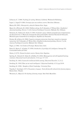 173
Capítulo 4, Aplicaciones Recientes de la Teoría Cognitiva a la Educación
Lefrancois, G. (1988). Psychology for teaching. Belmont, California: Wadsworth Publishing.
Logan, L., Logan,V. (1980). Estrategias para una enseñanza creativa. Barcelona: Oikostan.
Mateos, M. (2001). Metacognición y educación. Buenos Aires: Aique.
Mayer, R.  Wittrock, M. (2006). Problem solving. En P. Alexander y P. Winne (Eds.). Handbook of
educational psychology, Division 15 of the American Psychological Association. Mahwah, N.J.: Erlbaum.
Nickerson, R., Perkins, D., Smith, S. (1984). Enseñando a pensar. Informe preparado para el departamento
de educación de E. U. Oﬁcina de investigación educacional (USA) e Instituto Nacional de Educación.
Ministerio para el desarrollo de la inteligencia. República de Venezuela.
Pressley, M.  Harris, K. (2006). Cognitive strategies instruction: from basic research to classroom
instruction. En P. Alexander y P. Winne (Eds.). Handbook of educational psychology, Division 15 of the
American Psychological Association. Mahwah, N.J.: Erlbaum.
Piaget, J. (1986). Seis Estudios de Psicología. Buenos Aires: Ariel.
Rosas, R., Boetto, C.  Jordan, V. (1999). Introducción a la psicología de la inteligencia. Santiago: Ed.
Universidad Católica de Chile.
Sikura, J. (1979). Manual de métodos creativos. Buenos Aires: Kapelusa.
Sperling, R., Howard, B., Staley, R.  DuDoir, N. (2004). Metacognition and self-regulated learning
constructs. Educational research and evaluation, 10 (2), pp. 117-139.
Sternberg, R. (1983). Criteria for intellectual skills training. Educational Researcher, 12, 6-12.
Sternberg, R. (1984). How can we teach intelligence?. Educational leadership, 42 (1), pp.38-48.
Sternberg, R. (1990). Metaphors of Mind. Cambridge : University Press.
Vigotsky, C. Sociología. (1973). Pensamiento y Lenguaje : Teoría del desarrollo cultural de las funciones psíquicas.
Buenos Aires : Pleyade.
Weinstein, C., Mayer, R. The Teaching of learning strategie. New York: Macmillan.
 