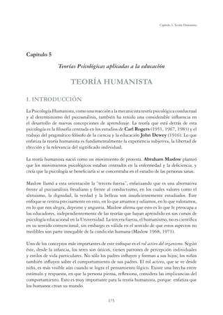 175
Capítulo 5, Teoría Humanista
Capítulo 5
Teorías Psicológicas aplicadas a la educación
TEORÍA HUMANISTA
I. INTRODUCCIÓN
LaPsicologíaHumanista,comounareacciónalamecanicistateoríapsicológicaconductual
y al determinismo del psicoanálisis, también ha tenido una considerable inﬂuencia en
el desarrollo de nuevas concepciones de aprendizaje. La teoría que está detrás de esta
psicología es la ﬁlosofía centrada en los estudios de Carl Rogers (1951, 1967, 1983) y el
trabajo del pragmático ﬁlósofo de la ciencia y la educación John Dewey (1916). Lo que
enfatiza la teoría humanista es fundamentalmente la experiencia subjetiva, la libertad de
elección y la relevancia del signiﬁcado individual.
La teoría humanista nació como un movimiento de protesta. Abraham Maslow planteó
que los movimientos psicológicos estaban centrados en la enfermedad y la deﬁciencia, y
creía que la psicología se beneﬁciaría si se concentraba en el estudio de las personas sanas.
Maslow llamó a esta orientación la “tercera fuerza”, enfatizando que es una alternativa
frente al psicoanálisis freudiano y frente al conductismo, en los cuales valores como el
altruismo, la dignidad, la verdad y la belleza son insuﬁcientemente estudiados. Este
enfoque se centra precisamente en esto, en lo que amamos y odiamos, en lo que valoramos,
en lo que nos alegra, deprime y angustia. Maslow aﬁrma que esto es lo que le preocupa a
los educadores, independientemente de las teorías que hayan aprendido en sus cursos de
psicología educacional en la Universidad. La tercera fuerza, el humanismo, no es cientíﬁca
en su sentido convencional, sin embargo es válida en el sentido de que estos aspectos no
medibles son parte innegable de la condición humana (Maslow 1968, 1971).
Uno de los conceptos más importantes de este enfoque es el rol activo del organismo. Según
éste, desde la infancia, los seres son únicos, tienen patrones de percepción individuales
y estilos de vida particulares. No sólo los padres inﬂuyen y forman a sus hijos; los niños
también inﬂuyen sobre el comportamiento de sus padres. El rol activo, que se ve desde
niño, es más visible aún cuando se logra el pensamiento lógico. Existe una brecha entre
estímulo y respuesta, en que la persona piensa, reﬂexiona, considera las implicancias del
comportamiento. Esto es muy importante para la teoría humanista, porque enfatiza que
los humanos crean su mundo.
 