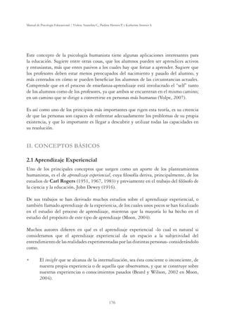 176
Manual de Psicología Educacional / Violeta Arancibia C., Paulina Herrera P. y Katherine Strasser S.
Este concepto de la psicología humanista tiene algunas aplicaciones interesantes para
la educación. Sugiere entre otras cosas, que los alumnos pueden ser aprendices activos
y entusiastas, más que entes pasivos a los cuales hay que forzar a aprender. Sugiere que
los profesores deben estar menos preocupados del nacimiento y pasado del alumno, y
más centrados en cómo se pueden beneﬁciar los alumnos de las circunstancias actuales.
Comprende que en el proceso de enseñanza-aprendizaje está involucrado el “self” tanto
de los alumnos como de los profesores, ya que ambos se encuentran en el mismo camino;
en un camino que se dirige a convertirse en personas más humanas (Volpe, 2007).
Es así como uno de los principios más importantes que rigen esta teoría, es su creencia
de que las personas son capaces de enfrentar adecuadamente los problemas de su propia
existencia, y que lo importante es llegar a descubrir y utilizar todas las capacidades en
su resolución.
II. CONCEPTOS BÁSICOS
2.1 Aprendizaje Experiencial
Uno de los principales conceptos que surgen como un aporte de los planteamientos
humanistas, es el de aprendizaje experiencial, cuya ﬁlosofía deriva, principalmente, de los
estudios de Carl Rogers (1951, 1967, 1983) y previamente en el trabajo del ﬁlósofo de
la ciencia y la educación, John Dewey (1916).
De sus trabajos se han derivado muchos estudios sobre el aprendizaje experiencial, o
también llamado aprendizaje de la experiencia, de los cuales unos pocos se han focalizado
en el estudio del proceso de aprendizaje, mientras que la mayoría lo ha hecho en el
estudio del propósito de este tipo de aprendizaje (Moon, 2004).
Muchos autores diﬁeren en qué es el aprendizaje experiencial -lo cual es natural si
consideramos que el aprendizaje experiencial da un espacio a la subjetividad del
entendimiento de las realidades experimentadas por las distintas personas- considerándolo
como.
U El insight que se alcanza de la internalización, sea ésta conciente o inconciente, de
nuestra propia experiencia o de aquella que observamos, y que se construye sobre
nuestras experiencias o conocimientos pasados (Beard y Wilson, 2002 en Moon,
2004).
 