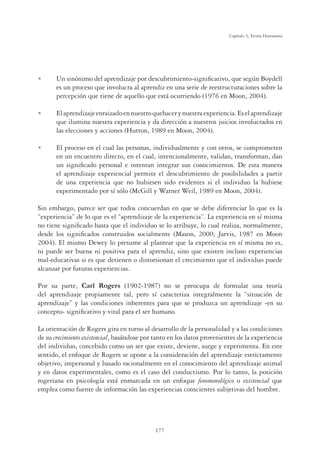 177
Capítulo 5, Teoría Humanista
U Un sinónimo del aprendizaje por descubrimiento-signiﬁcativo, que según Boydell
es un proceso que involucra al aprendiz en una serie de reestructuraciones sobre la
percepción que tiene de aquello que está ocurriendo (1976 en Moon, 2004).
U Elaprendizajeenraizadoennuestroquehacerynuestraexperiencia.Eselaprendizaje
que ilumina nuestra experiencia y da dirección a nuestros juicios involucrados en
las elecciones y acciones (Hutton, 1989 en Moon, 2004).
U El proceso en el cual las personas, individualmente y con otros, se comprometen
en un encuentro directo, en el cual, intencionalmente, validan, transforman, dan
un signiﬁcado personal e intentan integrar sus conocimientos. De esta manera
el aprendizaje experiencial permite el descubrimiento de posibilidades a partir
de una experiencia que no hubiesen sido evidentes si el individuo la hubiese
experimentado por sí sólo (McGill y Warner Weil, 1989 en Moon, 2004).
Sin embargo, parece ser que todos concuerdan en que se debe diferenciar lo que es la
“experiencia” de lo que es el “aprendizaje de la experiencia”. La experiencia en sí misma
no tiene signiﬁcado hasta que el individuo se lo atribuye, lo cual realiza, normalmente,
desde los signiﬁcados construidos socialmente (Mason, 2000; Jarvis, 1987 en Moon
2004). El mismo Dewey lo presume al plantear que la experiencia en sí misma no es,
ni puede ser buena ni positiva para el aprendiz, sino que existen incluso experiencias
mal-educativas si es que detienen o distorsionan el crecimiento que el individuo puede
alcanzar por futuras experiencias.
Por su parte, Carl Rogers (1902-1987) no se preocupa de formular una teoría
del aprendizaje propiamente tal, pero sí caracteriza integralmente la “situación de
aprendizaje” y las condiciones inherentes para que se produzca un aprendizaje -en su
concepto- signiﬁcativo y vital para el ser humano.
La orientación de Rogers gira en torno al desarrollo de la personalidad y a las condiciones
de su crecimiento existencial, basándose por tanto en los datos provenientes de la experiencia
del individuo, concebido como un ser que existe, deviene, surge y experimenta. En este
sentido, el enfoque de Rogers se opone a la consideración del aprendizaje estrictamente
objetivo, impersonal y basado racionalmente en el conocimiento del aprendizaje animal
y en datos experimentales, como es el caso del conductismo. Por lo tanto, la posición
rogeriana en psicología está enmarcada en un enfoque fenomenológico o existencial que
emplea como fuente de información las experiencias conscientes subjetivas del hombre.
 