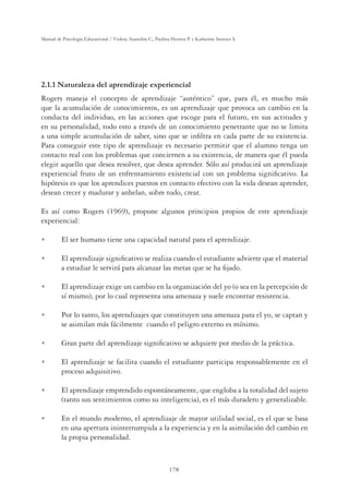 178
Manual de Psicología Educacional / Violeta Arancibia C., Paulina Herrera P. y Katherine Strasser S.
2.1.1 Naturaleza del aprendizaje experiencial
Rogers maneja el concepto de aprendizaje “auténtico” que, para él, es mucho más
que la acumulación de conocimientos, es un aprendizaje que provoca un cambio en la
conducta del individuo, en las acciones que escoge para el futuro, en sus actitudes y
en su personalidad, todo esto a través de un conocimiento penetrante que no se limita
a una simple acumulación de saber, sino que se inﬁltra en cada parte de su existencia.
Para conseguir este tipo de aprendizaje es necesario permitir que el alumno tenga un
contacto real con los problemas que conciernen a su existencia, de manera que él pueda
elegir aquello que desea resolver, que desea aprender. Sólo así producirá un aprendizaje
experiencial fruto de un enfrentamiento existencial con un problema signiﬁcativo. La
hipótesis es que los aprendices puestos en contacto efectivo con la vida desean aprender,
desean crecer y madurar y anhelan, sobre todo, crear.
Es así como Rogers (1969), propone algunos principios propios de este aprendizaje
experiencial:
U El ser humano tiene una capacidad natural para el aprendizaje.
U El aprendizaje signiﬁcativo se realiza cuando el estudiante advierte que el material
a estudiar le servirá para alcanzar las metas que se ha ﬁjado.
U El aprendizaje exige un cambio en la organización del yo (o sea en la percepción de
sí mismo), por lo cual representa una amenaza y suele encontrar resistencia.
U Por lo tanto, los aprendizajes que constituyen una amenaza para el yo, se captan y
se asimilan más fácilmente cuando el peligro externo es mínimo.
U Gran parte del aprendizaje signiﬁcativo se adquiere por medio de la práctica.
U El aprendizaje se facilita cuando el estudiante participa responsablemente en el
proceso adquisitivo.
U El aprendizaje emprendido espontáneamente, que engloba a la totalidad del sujeto
(tanto sus sentimientos como su inteligencia), es el más duradero y generalizable.
U En el mundo moderno, el aprendizaje de mayor utilidad social, es el que se basa
en una apertura ininterrumpida a la experiencia y en la asimilación del cambio en
la propia personalidad.
 