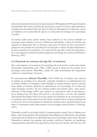 18
Manual de Psicología Educacional / Violeta Arancibia C., Paulina Herrera P. y Katherine Strasser S.
objetiva del rendimiento escolar; los experimentos de Ebbinghauss (1885) para demostrar
la posibilidad del control y medida del aprendizaje a través de técnicas experimentales y
la publicación del primer libro que lleva el título de Psicología de la educación, escrito
por Hopkins con la pretensión de aplicar a la educación los hallazgos de la psicología
cientíﬁca.
Al analizar todos estos aportes resalta cierta tendencia en los autores señalados en
investigar temas referidos a los test y diferencias individuales, a través de métodos que
aseguren la objetividad. Esto es relevante, pues pone de relieve las dos características
propias de este período de la psicología de la educación: el deseo de objetividad frente a
la mera acumulación de opiniones, y la convicción de que sólo a través de mediciones y
de la investigación cuantitativa podría progresar la psicología de la educación (Glover y
Ronning, 1987).
2.1.3 El periodo de comienzos del siglo XX : el nacimiento
Pese a estos aportes, el nacimiento de la psicología de la educación se suele situar dentro
del período comprendido entre 1900 y 1908, gracias al aporte de dos grandes de la
psicología, como fueron: Thorndike y Judd, los cuales desarrollaron dos importantes
temáticas: el aprendizaje y la lectura.
El norteamericano Edward Thorndike (1874-1949) fue el primero que mereció
el nombre de psicólogo de la educación, expresión utilizada en su nombramiento por
el Teacher College de Columbia, donde desplegó su trabajo durante más de cuarenta
años, dando un impulso deﬁnitivo al aﬁanzamiento de la psicología de la educación
como disciplina cientíﬁca. En este contexto publica dos grandes obras, como fueron,
Elements of Psychology (1905), que contiene sus experiencias sobre el aprendizaje y
las ya famosas leyes del efecto, del ejercicio y de asociación; y su obra más señalada,
Educational Psychology (1903) en la que expone los resultados de sus investigaciones y
se considera como el prototipo de un cierto modo –el modo clásico- de hacer psicología de
la educación. En esta obra propuso el método de la observación y medición objetiva por
sobre el cuestionario usado hasta entonces en la psicología infantil (Glover y Ronning,
1987).
Thorndike estudió la psicología desde el comportamiento animal, bajo la inﬂuencia de
James. Aplicó los principios del aprendizaje desarrollados en el laboratorio y las medidas
cuantitativas de las diferencias individuales para crear la psicología educacional. Tal como
Thorndike lo planteó, los animales más grandes, incluido el hombre, no maniﬁestan
comportamientos más allá de las expectativas de las leyes del instinto, del ejercicio y del
 