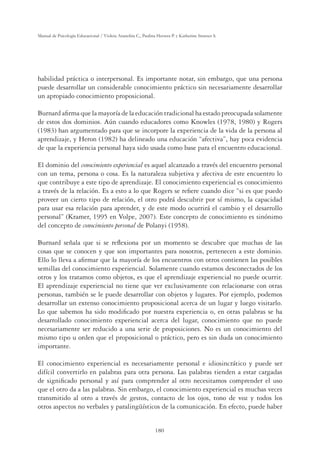 180
Manual de Psicología Educacional / Violeta Arancibia C., Paulina Herrera P. y Katherine Strasser S.
habilidad práctica o interpersonal. Es importante notar, sin embargo, que una persona
puede desarrollar un considerable conocimiento práctico sin necesariamente desarrollar
un apropiado conocimiento proposicional.
Burnard aﬁrma que la mayoría de la educación tradicional ha estado preocupada solamente
de estos dos dominios. Aún cuando educadores como Knowles (1978, 1980) y Rogers
(1983) han argumentado para que se incorpore la experiencia de la vida de la persona al
aprendizaje, y Heron (1982) ha delineado una educación “afectiva”, hay poca evidencia
de que la experiencia personal haya sido usada como base para el encuentro educacional.
El dominio del conocimiento experiencial es aquel alcanzado a través del encuentro personal
con un tema, persona o cosa. Es la naturaleza subjetiva y afectiva de este encuentro lo
que contribuye a este tipo de aprendizaje. El conocimiento experiencial es conocimiento
a través de la relación. Es a esto a lo que Rogers se reﬁere cuando dice “si es que puedo
proveer un cierto tipo de relación, el otro podrá descubrir por sí mismo, la capacidad
para usar esa relación para aprender, y de este modo ocurrirá el cambio y el desarrollo
personal” (Kramer, 1995 en Volpe, 2007). Este concepto de conocimiento es sinónimo
del concepto de conocimiento personal de Polanyi (1958).
Burnard señala que si se reﬂexiona por un momento se descubre que muchas de las
cosas que se conocen y que son importantes para nosotros, pertenecen a este dominio.
Ello lo lleva a aﬁrmar que la mayoría de los encuentros con otros contienen las posibles
semillas del conocimiento experiencial. Solamente cuando estamos desconectados de los
otros y los tratamos como objetos, es que el aprendizaje experiencial no puede ocurrir.
El aprendizaje experiencial no tiene que ver exclusivamente con relacionarse con otras
personas, también se le puede desarrollar con objetos y lugares. Por ejemplo, podemos
desarrollar un extenso conocimiento proposicional acerca de un lugar y luego visitarlo.
Lo que sabemos ha sido modiﬁcado por nuestra experiencia o, en otras palabras se ha
desarrollado conocimiento experiencial acerca del lugar, conocimiento que no puede
necesariamente ser reducido a una serie de proposiciones. No es un conocimiento del
mismo tipo u orden que el proposicional o práctico, pero es sin duda un conocimiento
importante.
El conocimiento experiencial es necesariamente personal e idiosincrático y puede ser
difícil convertirlo en palabras para otra persona. Las palabras tienden a estar cargadas
de signiﬁcado personal y así para comprender al otro necesitamos comprender el uso
que el otro da a las palabras. Sin embargo, el conocimiento experiencial es muchas veces
transmitido al otro a través de gestos, contacto de los ojos, tono de voz y todos los
otros aspectos no verbales y paralingüísticos de la comunicación. En efecto, puede haber
 