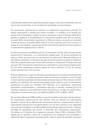 181
Capítulo 5, Teoría Humanista
conocimiento experiencial cuando dos personas llegan a estar muy involucradas una con
otra en una conversación, en un encuentro de aprendizaje o en psicoterapia.
El conocimiento experiencial es, entonces, un importante conocimiento personal. Lo
vamos construyendo a medida que vamos creciendo y se modiﬁca en la medida que
nuestra vida se desarrolla y cambia. Lo que es interesante es que al intentar clasiﬁcarlo y
ponerlo en palabras, lo transformamos en conocimiento proposicional. De esta manera,
no puede haber conocimiento experiencial en libros de textos y no puede ser alcanzado
a través de lecturas. Es posible hablar sobre él en estos contextos, pero no es la cosa en sí
misma. En otras palabras, una descripción del conocimiento experiencial nunca puede ser
el conocimiento experiencial en sí mismo.
Lo anterior presenta un problema práctico. Si intentamos escribir sobre el conocimiento
experiencial lo reducimos a un conocimiento proposicional. Al hacerlo perdemos los
aspectos vitales que hacen que un conocimiento sea experiencial. Burnard señala que lo
que debemos aprender, es a reconocer que algo de nuestra experiencia puede ser útilmente
reducida a proposiciones y que el resto debe permanecer inexpresado. Es importante que
una parte del conocimiento experiencial sea convertido en conocimiento proposicional.
En esta forma modiﬁcamos nuestros puntos de vista y prácticas a la luz de nuestras
propias experiencias y la de los otros.
El punto importante, es que los individuos necesitan hacer esta reestructuración por ellos
mismos. Este no es un trabajo que pueda o deba ser hecho por un profesor o tutor. Cuando
se tiene experiencia personal, nosotros mismos somos los expertos. No se discute el rol del
profesor en el dominio del conocimiento proposicional y práctico, pero el conocimiento
experiencial no puede ser enseñado. Para Burnard, en el aprendizaje experiencial
aprendemos involucrándonos y aprendemos algo que es personal, mientras que en la
enseñanza (expositiva principalmente) somos más pasivos y, en lugar de involucrarnos,
adoptamos el conocimiento que es de dominio público (1991 en Moon, 2004).
De esta forma Burnard (1988) establece lo que él considera son las bases del aprendizaje.
El conocimiento experiencial ha sido descrito como un dominio de conocimiento
separado y distinto de los dominios de conocimiento práctico y proposicional; siendo el
conocimiento experiencial el encuentro directo con un tema, persona o cosa. Siguiendo
esta teoría epistemológica, es posible redeﬁnir el aprendizaje experiencial como “cualquier
actividad de aprendizaje que facilite el desarrollo del conocimiento experiencial”.
Al trabajar en el dominio de la experiencia personal, Kitty (1983) y Burnard (1983)
señalan que al aprender a partir de la experiencia, los estudiantes son estimulados a
reﬂexionar sobre la experiencia personal pasada, como un medio de descubrir soluciones
 