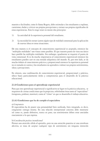 183
Capítulo 5, Teoría Humanista
maestro o facilitador, como le llama Rogers, debe estimular a los estudiantes a explorar,
cuestionar, dudar y criticar sus propias percepciones y extraer sus propios signiﬁcados de
estas experiencias. Esto le exige tener en mente dos principios:
1) La unicidad de la experiencia personal del estudiante.
2) La necesidad de extraer juntos algún tipo de realidad consensual para la aplicación
de nuevas ideas en otras situaciones.
De esta manera si el concepto de conocimiento experiencial es aceptado, entonces las
“múltiples realidades” son vistas como posibles. El que nuestro punto de vista sea único
hace posible las múltiples realidades. Sin embargo, igualmente se requiere el punto de
vista consensual. Si se da mucha importancia al conocimiento experiencial entonces los
estudiantes pueden caer en una mirada solipsística del mundo. Si, por otro lado, se da
mucho énfasis al conocimiento práctico y proposicional entonces la experiencia personal
no es tomada en cuenta y los estudiantes no aprenden a valorar sus propios sentimientos,
ideas y percepciones.
En síntesis, una combinación de conocimiento experiencial, proposicional y práctico,
ofrece bases particularmente útiles y comprensivas para el desarrollo de la práctica
educacional.
2.1.4 Condiciones para el aprendizaje experiencial
Para que este aprendizaje experiencial o signiﬁcativo se logre en la práctica educativa, se
requieren de ciertas condiciones que lo propicien, reﬁriéndose éstas tanto al “especialista”
(terapeuta, profesor, monitor), como al “clima” en que se desarrolla el trabajo educativo.
RQGLFLRQHVTXHKDGHFXPSOLUHOHVSHFLDOLVWD
a) Congruencia
El especialista ha de poseer una personalidad bien uniﬁcada, bien integrada, es decir,
congruente consigo misma. En una relación interpersonal concreta debe mostrarse
tal como es, jamás defensivo, nunca en pose; sus sentimientos deben estar asociados
exactamente a lo que expresa.
b) Consideración positiva incondicional
Prestar una atención cálida al aprendiz, pero no una atención posesiva ni una envoltura
afectiva; se trata de aceptar cualquier tipo de sentimiento sin ninguna intención
 