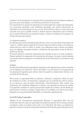 184
Manual de Psicología Educacional / Violeta Arancibia C., Paulina Herrera P. y Katherine Strasser S.
evaluativa. Se ha de permitir la expresión de los sentimientos de los alumnos cualquiera
que sean, pues están ligados a la evolución permanente de la persona.
Un conocimiento no puede ser adquirido con autenticidad sino cuando está relacionado
con situaciones percibidas como problemas personales, que atañen directamente al
individuo en sus sentimientos y/o en su acción. Al percibirse la clase o el curso como una
situación en la que es posible ventilar y resolver aspectos importantes para el alumno,
éste se sentirá aliviado de sus presiones internas y estará en condiciones de progresar en
la dirección que haya elegido.
c) Comprensión empática
Es esforzarse por sentir el mundo privado del otro, como si se le percibiese desde dentro (el
“como si” es básico para la empatía). Se trata de captar la escala de valores y de referencia
íntima del otro, sentir la cólera, el miedo y las confusiones como si fuesen las propias,
pero, sin embargo, los propios miedos y confusiones del especialista no han de afectar o
inhibir los del otro.
El maestro estará en actitud de disposición para entregar lo que se le pida o pregunte.
Tratará también de comprender los sentimientos del grupo. Su propio interés personal
por enseñar, debe ser propuesto a la consideración de los sentimientos y actitudes de cada
aprendiz.
d) Reﬂejo
El especialista debe tener la capacidad de comunicar a otro algo de lo que siente en relación
con la empatía; se le denomina “técnica del reﬂejo”; la cual consiste en la reexpresión de
los mensajes del aprendiz para indicar cómo ha captado las disposiciones íntimas y las
actitudes del interlocutor.
Por lo tanto, el especialista debe ser auténtico, coherente y congruente. Debe ser capaz
de coordinar la acción y el sentimiento, logrando que sus sentimientos estén al alcance
de su conciencia, para así poder comunicarlos convenientemente. Sólo cuando estas
condiciones son cumplidas cabalmente se produce con seguridad un proceso de cambio
en el aprendiz, mediante el cual las percepciones rígidas de sí mismo y de los demás que
pueda tener, se alivian, se sueltan y logra abrirse a la realidad, a ser más lo que siente,
llegando a ser una personalidad más ﬂuida, en evolución, aprendiendo más.
(O´FOLPDµHVSHFtÀFR
Además de las características anteriormente descritas, el especialista debe crear las
condiciones bajo las cuales las capacidades de autodeterminación del ser humano puedan
actualizarse, tanto en el plano social como en el individual. Por tanto, su competencia
especíﬁca consiste en facilitar el desarrollo autónomo del individuo y para ello provocar un
 