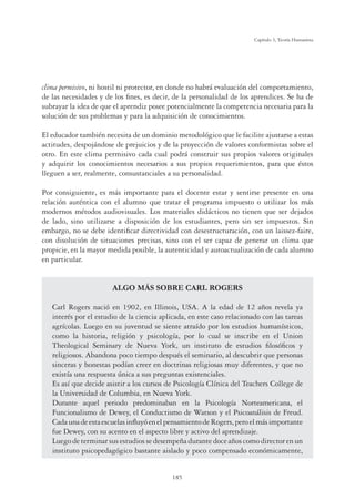 185
Capítulo 5, Teoría Humanista
clima permisivo, ni hostil ni protector, en donde no habrá evaluación del comportamiento,
de las necesidades y de los ﬁnes, es decir, de la personalidad de los aprendices. Se ha de
subrayar la idea de que el aprendiz posee potencialmente la competencia necesaria para la
solución de sus problemas y para la adquisición de conocimientos.
El educador también necesita de un dominio metodológico que le facilite ajustarse a estas
actitudes, despojándose de prejuicios y de la proyección de valores conformistas sobre el
otro. En este clima permisivo cada cual podrá construir sus propios valores originales
y adquirir los conocimientos necesarios a sus propios requerimientos, para que éstos
lleguen a ser, realmente, consustanciales a su personalidad.
Por consiguiente, es más importante para el docente estar y sentirse presente en una
relación auténtica con el alumno que tratar el programa impuesto o utilizar los más
modernos métodos audiovisuales. Los materiales didácticos no tienen que ser dejados
de lado, sino utilizarse a disposición de los estudiantes, pero sin ser impuestos. Sin
embargo, no se debe identiﬁcar directividad con desestructuración, con un laissez-faire,
con disolución de situaciones precisas, sino con el ser capaz de generar un clima que
propicie, en la mayor medida posible, la autenticidad y autoactualización de cada alumno
en particular.
ALGO MÁS SOBRE CARL ROGERS
Carl Rogers nació en 1902, en Illinois, USA. A la edad de 12 años revela ya
interés por el estudio de la ciencia aplicada, en este caso relacionado con las tareas
agrícolas. Luego en su juventud se siente atraído por los estudios humanísticos,
como la historia, religión y psicología, por lo cual se inscribe en el Union
Theological Seminary de Nueva York, un instituto de estudios ﬁlosóﬁcos y
religiosos. Abandona poco tiempo después el seminario, al descubrir que personas
sinceras y honestas podían creer en doctrinas religiosas muy diferentes, y que no
existía una respuesta única a sus preguntas existenciales.
Es así que decide asistir a los cursos de Psicología Clínica del Teachers College de
la Universidad de Columbia, en Nueva York.
Durante aquel periodo predominaban en la Psicología Norteamericana, el
Funcionalismo de Dewey, el Conductismo de Watson y el Psicoanálisis de Freud.
CadaunadeestaescuelasinﬂuyóenelpensamientodeRogers,peroelmásimportante
fue Dewey, con su acento en el aspecto libre y activo del aprendizaje.
Luegodeterminarsusestudiossedesempeñadurantedoceañoscomodirectorenun
instituto psicopedagógico bastante aislado y poco compensado económicamente,
 