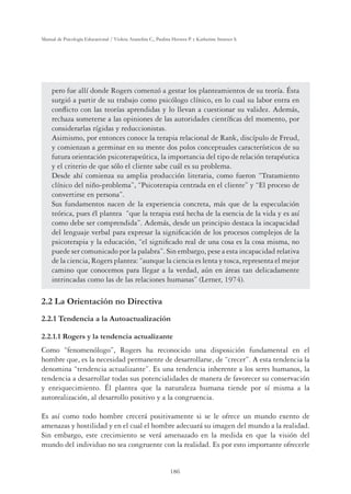 186
Manual de Psicología Educacional / Violeta Arancibia C., Paulina Herrera P. y Katherine Strasser S.
pero fue allí donde Rogers comenzó a gestar los planteamientos de su teoría. Ésta
surgió a partir de su trabajo como psicólogo clínico, en lo cual su labor entra en
conﬂicto con las teorías aprendidas y lo llevan a cuestionar su validez. Además,
rechaza someterse a las opiniones de las autoridades cientíﬁcas del momento, por
considerarlas rígidas y reduccionistas.
Asimismo, por entonces conoce la terapia relacional de Rank, discípulo de Freud,
y comienzan a germinar en su mente dos polos conceptuales característicos de su
futura orientación psicoterapeútica, la importancia del tipo de relación terapéutica
y el criterio de que sólo el cliente sabe cuál es su problema.
Desde ahí comienza su amplia producción literaria, como fueron “Tratamiento
clínico del niño-problema”, “Psicoterapia centrada en el cliente” y “El proceso de
convertirse en persona”.
Sus fundamentos nacen de la experiencia concreta, más que de la especulación
teórica, pues él plantea “que la terapia está hecha de la esencia de la vida y es así
como debe ser comprendida”. Además, desde un principio destaca la incapacidad
del lenguaje verbal para expresar la signiﬁcación de los procesos complejos de la
psicoterapia y la educación, “el signiﬁcado real de una cosa es la cosa misma, no
puede ser comunicado por la palabra”. Sin embargo, pese a esta incapacidad relativa
de la ciencia, Rogers plantea: “aunque la ciencia es lenta y tosca, representa el mejor
camino que conocemos para llegar a la verdad, aún en áreas tan delicadamente
intrincadas como las de las relaciones humanas” (Lerner, 1974).
2.2 La Orientación no Directiva
2.2.1 Tendencia a la Autoactualización
2.2.1.1 Rogers y la tendencia actualizante
Como “fenomenólogo”, Rogers ha reconocido una disposición fundamental en el
hombre que, es la necesidad permanente de desarrollarse, de “crecer”. A esta tendencia la
denomina “tendencia actualizante”. Es una tendencia inherente a los seres humanos, la
tendencia a desarrollar todas sus potencialidades de manera de favorecer su conservación
y enriquecimiento. Él plantea que la naturaleza humana tiende por sí misma a la
autorealización, al desarrollo positivo y a la congruencia.
Es así como todo hombre crecerá positivamente si se le ofrece un mundo exento de
amenazas y hostilidad y en el cual el hombre adecuará su imagen del mundo a la realidad.
Sin embargo, este crecimiento se verá amenazado en la medida en que la visión del
mundo del individuo no sea congruente con la realidad. Es por esto importante ofrecerle
 