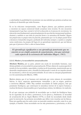 187
Capítulo 5, Teoría Humanista
a cada hombre la posibilidad de encontrarse con una realidad que permita actualizar esta
tendencia al desarrollo que todos llevamos.
Es en las relaciones interpersonales, como Rogers plantea, que podemos potenciar
y encontrar ese espacio existencial donde actualizar estos recursos. Es este encuentro
interpersonal el que hace central el rol de la educación en el proceso de crecimiento. La
educación trata fundamental y generalizadamente de una relación interpersonal (profesor-
alumno) y también es una toma de posición frente a la naturaleza del hombre. Rogers
nos proporciona su propia toma de posición, planteando que si se la adopta puede llevar
a favorecer el desarrollo integral y profundo del individuo siempre y cuando se cumplan
varias condiciones, las propias del logro de un aprendizaje experiencial, que son básicas
para que el proceso se lleve a cabo en buena forma.
El aprendizaje signiﬁcativo es un aprendizaje penetrante que no
consiste en un simple aumento de conocimientos, sino que entreteje
cada aspecto de la existencia del individuo (Rogers, 1963).
2.2.1.2. Maslow y la necesidad de autoactualización
Abraham Maslow, por su parte, planteó una escala de necesidades humanas, cuyo
último peldaño es la necesidad de autoactualización. Él hace objeto de su preocupación el
estudio de las necesidades, capacidades y tendencias de las personas, manteniendo que un
desarrollo completamente sano y deseable ha dealcanzarle a través de un impulso natural
de crecimiento y cultivo de esas potencialidades. Es así como su concepto preponderante
es el de autorrealización (Martin, 1988).
Maslow plantea que el ser humano está motivado por cierto número de necesidades
básicas, es decir, urgencias aparentemente inmutables y por su origen, genéticas
o instintivas (Maslow, 1980). Hay también necesidades de índole psíquica, más que
puramente ﬁsiológicas, que constituyen la naturaleza interior de la especie humana y
resultan fácilmente distorsionables por el aprendizaje erróneo, los hábitos o la tradición.
Es así que construye una pirámide de necesidades que va desde las ﬁsiológicas hasta
las de seguridad, las de amor y pertenencia, la de aprecio y, ﬁnalmente, la necesidad
de actualización del yo. Según Maslow (1970), es desde las necesidades desde donde
parte la motivación. Las primeras necesidades que deben verse resueltas son las básicas.
Éstas son aquellas para las cuales existe un marcador somático asociado, como lo es, por
ejemplo, el hambre. Estas necesidades son las más prominentes y prioritarias, es decir,
 