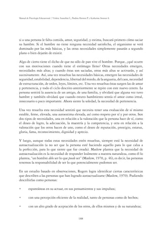 188
Manual de Psicología Educacional / Violeta Arancibia C., Paulina Herrera P. y Katherine Strasser S.
si a una persona le falta comida, amor, seguridad, y estima, buscará primero cómo saciar
su hambre. Si el hombre no tiene ninguna necesidad satisfecha, el organismo se verá
dominado por las más básicas, y las otras necesidades simplemente pasarán a segundo
plano o bien dejarán de existir.
Algo de cierto tiene el dicho de que no sólo de pan vive el hombre. Porque, ¿qué ocurre
con sus motivaciones cuando tiene el estómago lleno? Otras necesidades emergen,
necesidades más altas; y cuando éstas son saciadas, otras más altas se activarán, y así
sucesivamente. Así, una vez resueltas las necesidades básicas, emergen las necesidades de
seguridad, estabilidad, dependencia, libertad del miedo, de la angustia, del caos, necesidad
de estructuración, de orden, leyes, límites, etc. Una vez resueltas éstas surgen las de amor
y pertenencia, y todo el ciclo descrito anteriormente se repite con este nuevo centro. La
persona sentirá la ausencia de un amigo, de una familia, y olvidará que alguna vez tuvo
hambre y también olvidará que cuando estuvo hambriento sentía el amor como irreal,
innecesario o poco importante. Ahora siente la soledad, la necesidad de pertenencia.
Una vez resuelta esta necesidad sentirá que necesita tener una evaluación de sí mismo
estable, ﬁrme, elevada, una autoestima elevada, así como respeto por sí y por otros. Son
dos tipos de necesidades, una en relación a la valoración que la persona hace de sí, como
el deseo de logro, la adecuación, la maestría y la competencia, y otra en relación a la
valoración que los otros hacen de uno, como el deseo de reputación, prestigio, estatus,
gloria, fama, reconocimiento, dignidad y aprecio.
Y luego, aunque todas estas necesidades estén resueltas, siempre está la necesidad de
autoactualización (a no ser que la persona esté haciendo aquello para lo que calza a
la perfección, para lo que siente que fue creada). Maslow plantea que la necesidad de
autoactualzación es la necesidad de responder lealmente a nuestra naturaleza, como él lo
plantea, “un hombre debe ser lo que puede ser” (Maslow, 1970, p. 46), es decir, las personas
tenemos la responsabilidad de ser lo que potencialmente podemos ser.
En un estudio basado en observaciones, Rogers logra identiﬁcar ciertas características
que describen a las personas que han logrado autoactualizarse (Maslow, 1970). Pudiendo
describirlas como personas:
U espontáneas en su actuar, en sus pensamientos y sus impulsos;
U con una percepción eﬁciente de la realidad, tanto de personas como de hechos;
U con un alto grado de aceptación de los otros, de ellos mismos y de su naturaleza;
 