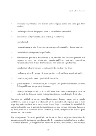 189
Capítulo 5, Teoría Humanista
U centradas en problemas que sienten como propios, como una tarea que deben
resolver;
U con la capacidad de desapegarse y con la necesidad de privacidad;
U autónomas e independientes de la cultura y el ambiente;
U con voluntad;
U con continua capacidad de asombro y aprecio por lo conocido y lo desconocido;
U con relaciones interpersonales profundas;
U democráticas, pudiendo relacionarse y ser amables con cualquier persona, sin
importar su raza, clase, educación, creencias políticas, color, etc., como si no
tuviesen conciencia de esas diferencias que para otros son signiﬁcativas;
U con claridad sobre lo bueno y lo malo, sobre los medios y los ﬁnes;
U con buen sentido del humor (siempre que éste no descaliﬁque a nadie ni nada);
U creativas, originales y con capacidad de invención;
U que se resisten a la enculturación, no se apegan, sino que transcienden las culturas
de los pueblos en los que están inmersos.
U como personas que no son perfectas, ni ideales, sino como personas que aceptan su
vida, la de los demás, y no con resignación, sino que con el desafío de vivirlas.
Son estas las cualidades a las que, tanto Maslow como Rogers, esperan que la escuela
contribuya. Ellos le otorgan a la educación un rol central en el propiciar que el niño
vaya logrando satisfacer estas necesidades, hasta llegar a satisfacer la necesidad de
autoactualización, que le permitiría transformarse en una persona completa. Para esto
se debe permitir la expresión de sus intereses y deseos, otorgándole la libertad para
conocerlos y expresarlos.
Por consiguiente, “la teoría psicológica de la tercera fuerza exige un nuevo tipo de
educación,aquellaquedaprioridadaldesarrollodelpotencial,enrelaciónaloquesereﬁere
a hacernos “hombres”, a comprendernos a nosotros mismos y a los demás, a relacionarnos
 