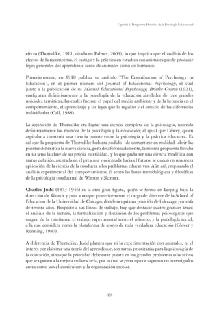 19
Capítulo 1, Perspertiva Histórica de la Psicología Educacional
efecto (Thorndike, 1911, citado en Palmer, 2003), lo que implica que el análisis de los
efectos de la recompensa, el castigo y la práctica en estudios con animales puede producir
leyes generales del aprendizaje tanto de animales como de humanos.
Posteriormente, en 1910 publica su artículo “The Contribution of Psychology to
Education”, en el primer número del Journal of Educational Psychology, el cual
junto a la publicación de su Manual Educational Psychology, Briefer Course (1921),
conﬁguran deﬁnitivamente a la psicología de la educación alrededor de tres grandes
unidades temáticas, las cuales fueron: el papel del medio ambiente y de la herencia en el
comportamiento, el aprendizaje y las leyes que lo regulan y el estudio de las diferencias
individuales (Coll, 1988).
La aspiración de Thorndike era lograr una ciencia completa de la psicología, uniendo
deﬁnitivamente los mundos de la psicología y la educación; al igual que Dewey, quien
aspiraba a construir una ciencia puente entre la psicología y la práctica educativa. Es
así que la propuesta de Thorndike hubiera podido –de convertirse en realidad- abrir las
puertas del éxito a la nueva ciencia, pero desafortunadamente, la misma propuesta llevaba
en su seno la clave de su propia esterilidad, y lo que pudo ser una ciencia modélica con
status deﬁnido, asentada en el presente y orientada hacia el futuro, se quedó en una mera
aplicación de la ciencia de la conducta a los problemas educativos. Aún así, empleando el
análisis experimental del comportamiento, él sentó las bases metodológicas y ﬁlosóﬁcas
de la psicología conductual de Watson y Skinner.
Charles Judd (1873-1946) es la otra gran ﬁgura, quién se forma en Leipzig bajo la
dirección de Wundt y pasa a ocupar posteriormente el cargo de director de la School of
Education de la Universidad de Chicago, donde ocupó una posición de liderazgo por más
de treinta años. Respecto a sus líneas de trabajo, hay que destacar cuatro grandes áreas:
el análisis de la lectura, la formalización y discusión de los problemas psicológicos que
surgen de la enseñanza, el trabajo experimental sobre el número, y la psicología social,
a la que considera como la plataforma de apoyo de toda verdadera educación (Glover y
Ronning, 1987).
A diferencia de Thorndike, Judd plantea que ni la experimentación con animales, ni el
interés por elaborar una teoría del aprendizaje, son tareas prioritarias para la psicología de
la educación, sino que la prioridad debe estar puesta en los grandes problemas educativos
que se oponen a la mejora en la escuela, por lo cual se preocupa de aspectos no investigados
antes como son el curriculum y la organización escolar.
 