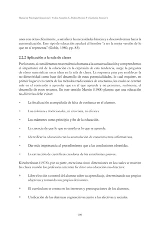 190
Manual de Psicología Educacional / Violeta Arancibia C., Paulina Herrera P. y Katherine Strasser S.
unos con otros eﬁcazmente, a satisfacer las necesidades básicas y a desenvolvernos hacia la
autorrealización. Este tipo de educación ayudará al hombre “a ser la mejor versión de lo
que en sí representa” (Goble, 1980, pp. 83).
2.2.2 Aplicación a la sala de clases
Porlotanto,siconsideramosestatendenciahumanaalaautoactualizaciónycomprendemos
el importante rol de la educación en la expresión de esta tendencia, surge la pregunta
de cómo materializar estas ideas en la sala de clases. La respuesta pasa por establecer la
no-directividad como base del desarrollo de estas potencialidades, lo cual requiere, en
primer lugar ir en contra de los métodos tradicionales de enseñanza, los cuales se centran
más en el contenido a aprender que en el que aprende y no permiten, realmente, el
desarrollo de estos recursos. En este sentido Martin (1988) plantea que una educación
no-directiva debe evitar:
U La ﬁscalización acompañada de falta de conﬁanza en el alumno.
U Los exámenes tradicionales, ni creativos, ni eﬁcaces.
U Los exámenes como principio y ﬁn de la educación.
U La creencia de que lo que se enseña es lo que se aprende.
U Identiﬁcar la educación con la acumulación de conocimientos informativos.
U Dar más importancia al procedimiento que a las conclusiones obtenidas.
U La extracción de cientíﬁcos creadores de los estudiantes pasivos.
Kirschenbaun (1978), por su parte, menciona cinco dimensiones en las cuales se mueven
las clases cuando los profesores intentan facilitar una educación no-directiva:
Libre elección o control del alumno sobre su aprendizaje, determinando sus propios
objetivos y tomando sus propias decisiones.
El currículum se centra en los intereses y preocupaciones de los alumnos.
Uniﬁcación de las destrezas cognoscitivas junto a las afectivas y sociales.
 