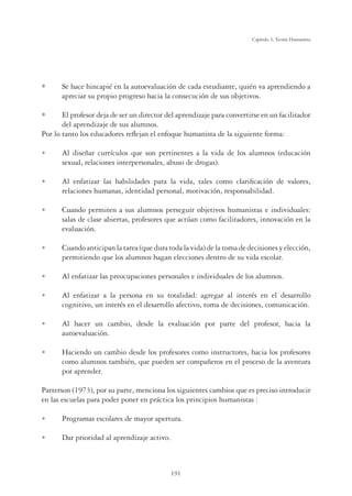191
Capítulo 5, Teoría Humanista
Se hace hincapié en la autoevaluación de cada estudiante, quién va aprendiendo a
apreciar su propio progreso hacia la consecución de sus objetivos.
El profesor deja de ser un director del aprendizaje para convertirse en un facilitador
del aprendizaje de sus alumnos.
Por lo tanto los educadores reﬂejan el enfoque humanista de la siguiente forma:
U Al diseñar currículos que son pertinentes a la vida de los alumnos (educación
sexual, relaciones interpersonales, abuso de drogas).
U Al enfatizar las habilidades para la vida, tales como clariﬁcación de valores,
relaciones humanas, identidad personal, motivación, responsabilidad.
U Cuando permiten a sus alumnos perseguir objetivos humanistas e individuales:
salas de clase abiertas, profesores que actúan como facilitadores, innovación en la
evaluación.
U Cuando anticipan la tarea (que dura toda la vida) de la toma de decisiones y elección,
permitiendo que los alumnos hagan elecciones dentro de su vida escolar.
U Al enfatizar las preocupaciones personales e individuales de los alumnos.
U Al enfatizar a la persona en su totalidad: agregar al interés en el desarrollo
cognitivo, un interés en el desarrollo afectivo, toma de decisiones, comunicación.
U Al hacer un cambio, desde la evaluación por parte del profesor, hacia la
autoevaluación.
U Haciendo un cambio desde los profesores como instructores, hacia los profesores
como alumnos también, que pueden ser compañeros en el proceso de la aventura
por aprender.
Patterson (1973), por su parte, menciona los siguientes cambios que es preciso introducir
en las escuelas para poder poner en práctica los principios humanistas :
U Programas escolares de mayor apertura.
U Dar prioridad al aprendizaje activo.
 