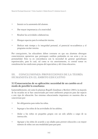 192
Manual de Psicología Educacional / Violeta Arancibia C., Paulina Herrera P. y Katherine Strasser S.
U Insistir en la autonomía del alumno.
U Dar mayor importancia a la creatividad.
U Resaltar las actividades colaborativas.
U Otorgar espacios para la evaluación interna.
U Dedicar más tiempo a la integridad personal, el potencial no-académico y el
programa escolar interno.
Por consiguiente, los educadores deben centrarse en que sus alumnos obtengan
conocimientos operativos que provoquen cambios profundos en sus actos y en su
personalidad. Esto va en concordancia con la necesidad de generar aprendizajes
experienciales, para lo cual, tal como se vio anteriormente, es central tomar en
consideración las condiciones propias del especialista y del clima educativo.
III. CONCLUSIONES: PROYECCIONES DE LA TEORÍA
HUMANISTA EN EL ÁMBITO EDUCATIVO
3.1 Consecuencias de su aplicación: necesidad de un cambio en el
modo de percibir la enseñanza
Lamentablemente, tal como lo plantean Rogoff, Goodman y Bertlett (2001), la mayoría
de las escuelas no se han caracterizado por tener ambientes propicios para dar espacio
a este tipo de educación. Los sistemas educacionales imperantes en nuestros días se
caracterizan por:
U Ser obligatorios para todos los niños.
U Segregar a los niños de las actividades de los adultos.
U Aislar a los niños en pequeños grupos con un solo adulto a cargo de su
instrucción.
U Agrupar a los niños de acuerdo a sus edades para proveer educación a un mayor
número de niños con una modalidad paso-por-paso.
 
