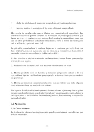 193
Capítulo 5, Teoría Humanista
U Asilar las habilidades de su empleo integrado en actividades productivas.
U Intentar motivar el aprendizaje de los niños caliﬁcando su aprendizaje.
Hoy en día las escuelas más parecen fábricas que comunidades de aprendizaje. Los
sistemas educacionales parecen sustentar sus modelos en los proceso productivos en que
lo que importa es el producto o conocimiento, la eﬁciencia y la producción en masa, más
que los niños que habrán de utilizar ese conocimiento, cómo lo habrán de utilizar, para
qué lo utilizarán, y para qué les servirá.
La aplicación generalizada de la teoría de Rogers en la enseñanza, partiendo desde esta
base, implicaría, sin duda alguna una serie de renuncias y consecuencias, tales como él
mismo las expone en una conferencia en Harvard en 1983:
1.- Esta experiencia implicaría renunciar a toda enseñanza, los que deseen aprender algo
se reunirán para hacerlo.
2.- Se abolirían los exámenes, pues sólo medirían conocimientos sin valor.
3.- Habría que abolir todos los diplomas y menciones porque éstos indican el ﬁn o la
conclusión de algo, en cambio el que quiere aprender se interesa en un proceso continuo
de aprendizaje.
4.- Habría que renunciar a exponer conclusiones, pues es evidente que nadie adquiere
conocimientos válidos por medio de conclusiones.
Si el espíritu de independencia es importante de desarrollar en la persona y si no se quiere
incrementar el conformismo ante el saber, los valores y las actitudes imperantes, la teoría
de Rogers ofrece la posibilidad de favorecer la originalidad, la autonomía y la adquisición
personal del saber.
3.2 Aplicación
3.2.1 Clases Abiertas
En la educación básica se han implementado open classrooms (salas de clase abiertas) que
reﬂejan este modelo.
 