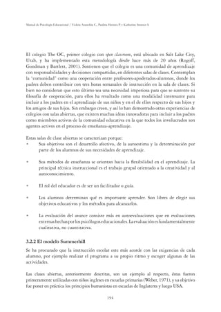 194
Manual de Psicología Educacional / Violeta Arancibia C., Paulina Herrera P. y Katherine Strasser S.
El colegio The OC, primer colegio con open classroom, está ubicado en Salt Lake City,
Utah, y ha implementado esta metodología desde hace más de 20 años (Rogoff,
Goodman y Bartlett, 2001). Sostienen que el colegio es una comunidad de aprendizaje
con responsabilidades y decisiones compartidas, en diferentes salas de clases. Contemplan
la “comunidad” como una cooperación entre profesores-apoderados-alumnos, donde los
padres deben contribuir con tres horas semanales de instrucción en la sala de clases. Si
bien no consideran que esto último sea una necesidad imperiosa para que se sustente su
ﬁlosofía de cooperación, para ellos ha resultado como una modalidad interesante para
incluir a los padres en el aprendizaje de sus niños y en el de ellos respecto de sus hijos y
los amigos de sus hijos. Sin embargo creen, y así lo han demostrado otras experiencias de
colegios con salas abiertas, que existen muchas ideas innovadoras para incluir a los padres
como miembros activos de la comunidad educativa en la que todos los involucrados son
agentes activos en el proceso de enseñanza-aprendizaje.
Estas salas de clase abiertas se caracterizan porque:
U Sus objetivos son el desarrollo afectivo, de la autoestima y la determinación por
parte de los alumnos de sus necesidades de aprendizaje.
U Sus métodos de enseñanza se orientan hacia la ﬂexibilidad en el aprendizaje. La
principal técnica instruccional es el trabajo grupal orientado a la creatividad y al
autoconocimiento.
U El rol del educador es de ser un facilitador o guía.
U Los alumnos determinan qué es importante aprender. Son libres de elegir sus
objetivos educativos y los métodos para alcanzarlos.
U La evaluación del avance consiste más en autoevaluaciones que en evaluaciones
externashechasporlospsicólogoseducacionales.Laevaluaciónesfundamentalmente
cualitativa, no cuantitativa.
3.2.2 El modelo Summerhill
Se ha procurado que la instrucción escolar este más acorde con las exigencias de cada
alumno, por ejemplo realizar el programa a su propio ritmo y escoger algunas de las
actividades.
Las clases abiertas, anteriormente descritas, son un ejemplo al respecto, éstas fueron
primeramente utilizadas con niños ingleses en escuelas primarias (Weber, 1971), y su objetivo
fue poner en práctica los principios humanistas en escuelas de Inglaterra y luego USA.
 