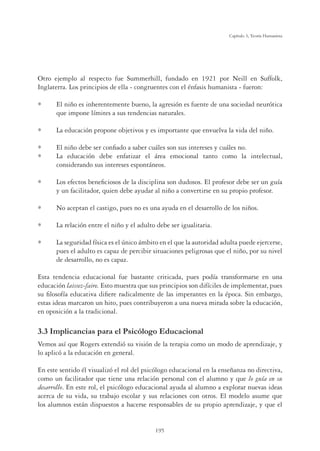 195
Capítulo 5, Teoría Humanista
Otro ejemplo al respecto fue Summerhill, fundado en 1921 por Neill en Suffolk,
Inglaterra. Los principios de ella - congruentes con el énfasis humanista - fueron:
El niño es inherentemente bueno, la agresión es fuente de una sociedad neurótica
que impone límites a sus tendencias naturales.
La educación propone objetivos y es importante que envuelva la vida del niño.
El niño debe ser conﬁado a saber cuáles son sus intereses y cuáles no.
La educación debe enfatizar el área emocional tanto como la intelectual,
considerando sus intereses espontáneos.
Los efectos beneﬁciosos de la disciplina son dudosos. El profesor debe ser un guía
y un facilitador, quien debe ayudar al niño a convertirse en su propio profesor.
No aceptan el castigo, pues no es una ayuda en el desarrollo de los niños.
La relación entre el niño y el adulto debe ser igualitaria.
La seguridad física es el único ámbito en el que la autoridad adulta puede ejercerse,
pues el adulto es capaz de percibir situaciones peligrosas que el niño, por su nivel
de desarrollo, no es capaz.
Esta tendencia educacional fue bastante criticada, pues podía transformarse en una
educación laissez-faire. Esto muestra que sus principios son difíciles de implementar, pues
su ﬁlosofía educativa diﬁere radicalmente de las imperantes en la época. Sin embargo,
estas ideas marcaron un hito, pues contribuyeron a una nueva mirada sobre la educación,
en oposición a la tradicional.
3.3 Implicancias para el Psicólogo Educacional
Vemos así que Rogers extendió su visión de la terapia como un modo de aprendizaje, y
lo aplicó a la educación en general.
En este sentido él visualizó el rol del psicólogo educacional en la enseñanza no directiva,
como un facilitador que tiene una relación personal con el alumno y que lo guía en su
desarrollo. En este rol, el psicólogo educacional ayuda al alumno a explorar nuevas ideas
acerca de su vida, su trabajo escolar y sus relaciones con otros. El modelo asume que
los alumnos están dispuestos a hacerse responsables de su propio aprendizaje, y que el
 