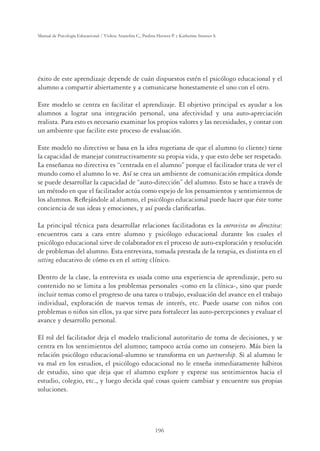 196
Manual de Psicología Educacional / Violeta Arancibia C., Paulina Herrera P. y Katherine Strasser S.
éxito de este aprendizaje depende de cuán dispuestos estén el psicólogo educacional y el
alumno a compartir abiertamente y a comunicarse honestamente el uno con el otro.
Este modelo se centra en facilitar el aprendizaje. El objetivo principal es ayudar a los
alumnos a lograr una integración personal, una afectividad y una auto-apreciación
realista. Para esto es necesario examinar los propios valores y las necesidades, y contar con
un ambiente que facilite este proceso de evaluación.
Este modelo no directivo se basa en la idea rogeriana de que el alumno (o cliente) tiene
la capacidad de manejar constructivamente su propia vida, y que esto debe ser respetado.
La enseñanza no directiva es “centrada en el alumno” porque el facilitador trata de ver el
mundo como el alumno lo ve. Así se crea un ambiente de comunicación empática donde
se puede desarrollar la capacidad de “auto-dirección” del alumno. Esto se hace a través de
un método en que el facilitador actúa como espejo de los pensamientos y sentimientos de
los alumnos. Reﬂejándole al alumno, el psicólogo educacional puede hacer que éste tome
conciencia de sus ideas y emociones, y así pueda clariﬁcarlas.
La principal técnica para desarrollar relaciones facilitadoras es la entrevista no directiva:
encuentros cara a cara entre alumno y psicólogo educacional durante los cuales el
psicólogo educacional sirve de colaborador en el proceso de auto-exploración y resolución
de problemas del alumno. Esta entrevista, tomada prestada de la terapia, es distinta en el
setting educativo de cómo es en el setting clínico.
Dentro de la clase, la entrevista es usada como una experiencia de aprendizaje, pero su
contenido no se limita a los problemas personales -como en la clínica-, sino que puede
incluir temas como el progreso de una tarea o trabajo, evaluación del avance en el trabajo
individual, exploración de nuevos temas de interés, etc. Puede usarse con niños con
problemas o niños sin ellos, ya que sirve para fortalecer las auto-percepciones y evaluar el
avance y desarrollo personal.
El rol del facilitador deja el modelo tradicional autoritario de toma de decisiones, y se
centra en los sentimientos del alumno; tampoco actúa como un consejero. Más bien la
relación psicólogo educacional-alumno se transforma en un partnership. Si al alumno le
va mal en los estudios, el psicólogo educacional no le enseña inmediatamente hábitos
de estudio, sino que deja que el alumno explore y exprese sus sentimientos hacia el
estudio, colegio, etc., y luego decida qué cosas quiere cambiar y encuentre sus propias
soluciones.
 