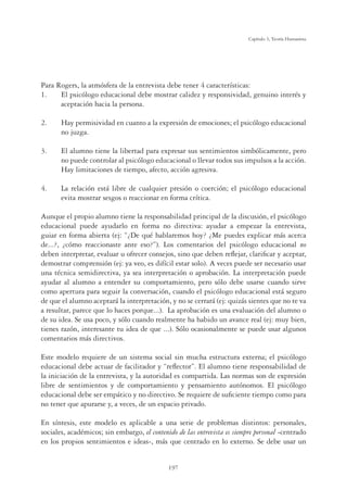 197
Capítulo 5, Teoría Humanista
Para Rogers, la atmósfera de la entrevista debe tener 4 características:
1. El psicólogo educacional debe mostrar calidez y responsividad, genuino interés y
aceptación hacia la persona.
2. Hay permisividad en cuanto a la expresión de emociones; el psicólogo educacional
no juzga.
3. El alumno tiene la libertad para expresar sus sentimientos simbólicamente, pero
no puede controlar al psicólogo educacional o llevar todos sus impulsos a la acción.
Hay limitaciones de tiempo, afecto, acción agresiva.
4. La relación está libre de cualquier presión o coerción; el psicólogo educacional
evita mostrar sesgos o reaccionar en forma crítica.
Aunque el propio alumno tiene la responsabilidad principal de la discusión, el psicólogo
educacional puede ayudarlo en forma no directiva: ayudar a empezar la entrevista,
guiar en forma abierta (ej: “¿De qué hablaremos hoy? ¿Me puedes explicar más acerca
de...?, ¿cómo reaccionaste ante eso?”). Los comentarios del psicólogo educacional no
deben interpretar, evaluar u ofrecer consejos, sino que deben reﬂejar, clariﬁcar y aceptar,
demostrar comprensión (ej: ya veo, es difícil estar solo). A veces puede ser necesario usar
una técnica semidirectiva, ya sea interpretación o aprobación. La interpretación puede
ayudar al alumno a entender su comportamiento, pero sólo debe usarse cuando sirve
como apertura para seguir la conversación, cuando el psicólogo educacional está seguro
de que el alumno aceptará la interpretación, y no se cerrará (ej: quizás sientes que no te va
a resultar, parece que lo haces porque...). La aprobación es una evaluación del alumno o
de su idea. Se usa poco, y sólo cuando realmente ha habido un avance real (ej: muy bien,
tienes razón, interesante tu idea de que ...). Sólo ocasionalmente se puede usar algunos
comentarios más directivos.
Este modelo requiere de un sistema social sin mucha estructura externa; el psicólogo
educacional debe actuar de facilitador y “reﬂector”. El alumno tiene responsabilidad de
la iniciación de la entrevista, y la autoridad es compartida. Las normas son de expresión
libre de sentimientos y de comportamiento y pensamiento autónomos. El psicólogo
educacional debe ser empático y no directivo. Se requiere de suﬁciente tiempo como para
no tener que apurarse y, a veces, de un espacio privado.
En síntesis, este modelo es aplicable a una serie de problemas distintos: personales,
sociales, académicos; sin embargo, el contenido de las entrevista es siempre personal -centrado
en los propios sentimientos e ideas-, más que centrado en lo externo. Se debe usar un
 