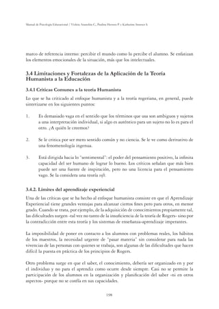 198
Manual de Psicología Educacional / Violeta Arancibia C., Paulina Herrera P. y Katherine Strasser S.
marco de referencia interno: percibir el mundo como lo percibe el alumno. Se enfatizan
los elementos emocionales de la situación, más que los intelectuales.
3.4 Limitaciones y Fortalezas de la Aplicación de la Teoría
Humanista a la Educación
3.4.1 Críticas Comunes a la teoría Humanista
Lo que se ha criticado al enfoque humanista y a la teoría rogeriana, en general, puede
sintetizarse en los siguientes puntos:
1. Es demasiado vaga en el sentido que los términos que usa son ambiguos y sujetos
a una interpretación individual, si algo es auténtico para un sujeto no lo es para el
otro. ¿A quién le creemos?
2. Se le critica por ser mero sentido común y no ciencia. Se le ve como derivativo de
una fenomenología ingenua.
3. Está dirigida hacia lo “sentimental”: el poder del pensamiento positivo, la inﬁnita
capacidad del ser humano de lograr lo bueno. Los críticos señalan que más bien
puede ser una fuente de inspiración, pero no una licencia para el pensamiento
vago. Se la considera una teoría soft.
3.4.2. Límites del aprendizaje experiencial
Una de las críticas que se ha hecho al enfoque humanista consiste en que el Aprendizaje
Experiencial tiene grandes ventajas para alcanzar ciertos ﬁnes pero para otros, en menor
grado. Cuando se trata, por ejemplo, de la adquisición de conocimientos propiamente tal,
las diﬁcultades surgen -tal vez no tanto de la insuﬁciencia de la teoría de Rogers- sino por
la contradicción entre esta teoría y los sistemas de enseñanza-aprendizaje imperantes.
La imposibilidad de poner en contacto a los alumnos con problemas reales, los hábitos
de los maestros, la necesidad urgente de “pasar materia” sin considerar para nada las
vivencias de las personas con quienes se trabaja, son algunas de las diﬁcultades que hacen
difícil la puesta en práctica de los principios de Rogers.
Otro problema surge en que el saber, el conocimiento, debería ser organizado en y por
el individuo y no para el aprendiz como ocurre desde siempre. Casi no se permite la
participación de los alumnos en la organización y planiﬁcación del saber -ni en otros
aspectos- porque no se confía en sus capacidades.
 