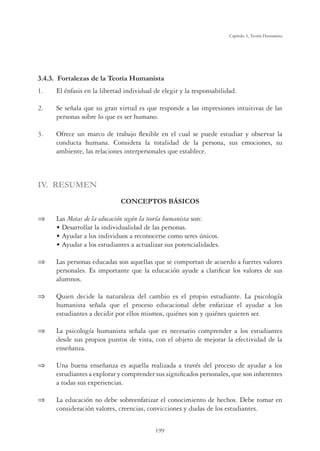199
Capítulo 5, Teoría Humanista
3.4.3. Fortalezas de la Teoría Humanista
1. El énfasis en la libertad individual de elegir y la responsabilidad.
2. Se señala que su gran virtud es que responde a las impresiones intuitivas de las
personas sobre lo que es ser humano.
3. Ofrece un marco de trabajo ﬂexible en el cual se puede estudiar y observar la
conducta humana. Considera la totalidad de la persona, sus emociones, su
ambiente, las relaciones interpersonales que establece.
IV. RESUMEN
CONCEPTOS BÁSICOS
 Las Metas de la educación según la teoría humanista son:
Ê UÊ iÃÀÀœÀÊÊˆ˜`ˆÛˆ`Õˆ``Ê`iÊÃÊ«iÀÃœ˜Ã°
Ê UÊÞÕ`ÀÊÊœÃÊˆ˜`ˆÛˆ`ÕœÃÊÊÀiVœ˜œViÀÃiÊVœ“œÊÃiÀiÃÊÖ˜ˆVœÃ°
Ê UÊÞÕ`ÀÊÊœÃÊiÃÌÕ`ˆ˜ÌiÃÊÊVÌÕˆâÀÊÃÕÃÊ«œÌi˜Vˆˆ``iÃ°
 Las personas educadas son aquellas que se comportan de acuerdo a fuertes valores
personales. Es importante que la educación ayude a clariﬁcar los valores de sus
alumnos.
 Quien decide la naturaleza del cambio es el propio estudiante. La psicología
humanista señala que el proceso educacional debe enfatizar el ayudar a los
estudiantes a decidir por ellos mismos, quiénes son y quiénes quieren ser.
 La psicología humanista señala que es necesario comprender a los estudiantes
desde sus propios puntos de vista, con el objeto de mejorar la efectividad de la
enseñanza.
 Una buena enseñanza es aquella realizada a través del proceso de ayudar a los
estudiantes a explorar y comprender sus signiﬁcados personales, que son inherentes
a todas sus experiencias.
 La educación no debe sobreenfatizar el conocimiento de hechos. Debe tomar en
consideración valores, creencias, convicciones y dudas de los estudiantes.
 
