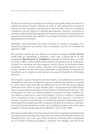 20
Manual de Psicología Educacional / Violeta Arancibia C., Paulina Herrera P. y Katherine Strasser S.
El objeto de estudio de la psicología de la educación para Judd debiera ser entonces el
analizar los procesos mentales mediante los cuales el niño aprehende los sistemas de
experiencia social acumulada, cuyos procesos no son reducibles a una serie de estímulos
y respuestas, sino que implican la capacidad para organizar, sintetizar y transformar la
experiencia.Además,plantealaimportanciadeconsiderarelcaráctersocialdelaeducación,
negando en forma radical toda viabilidad a la psicología individual, característica de los
planteamientos de Thorndike.
Thorndike y Judd representan dos modos disímiles de entender la psicología de la
educación, perspectivas que persisten hasta la actualidad y que aún no se integran del
todo (Coll, 1988).
Por otra parte, también hay que señalar en esta etapa los trabajos de Lewis Terman
(1960) sobre los superdotados y retrasados y, sobre todo, la publicación de su obra
monumental Measurement of Intelligence adaptando la escala de Binet, así como
las de Rice (1897) y Stone (1908) quienes publican los primeros test de rendimiento.
A pesar de las numerosas reacciones negativas iniciales, los test de rendimiento fueron
aceptándose en los círculos escolares, cobrando así la investigación educativa un aire
de rigor cientíﬁco con dos características principales: la objetividad y la utilización de
la medición, que le otorgan un cariz especial a esta etapa de desarrollo de la Psicología
Educativa.
Por otra parte, y gracias a los aportes antes mencionados, la psicología de la educación va
mejorando sus posiciones con relación al número de publicaciones cientíﬁcas, ocupando
en 1910 el tercer lugar de la tabla de publicaciones con un 10% del total de páginas
publicadas en las revistas de mayor difusión, frente a la baja posición de 1890. En esta
etapa es cuando aparece la prestigiosa revista “Journal of Educational Psychology”. Esta
revista aparece en 1910, y su editorial señalaba la necesidad de un hombre intermedio cuya
tarea debería ser mediar entre la ciencia de la psicología y el arte de la enseñanza, y planteaba
que se consideraría no sólo el campo de la psicología de la sensación, el instinto, la
atención, la memoria y el aprendizaje, sino también los problemas de desarrollo mental y
la psicología de los métodos especiales en algunas de las áreas de la enseñanza. Asimismo,
esta revista pretende estimular el estudio de los problemas escolares en la sala de clases
mediante el uso del método experimental (Willians, 1978, en Coll, 1988).
Estos aspectos planteados en la primera editorial de la revista muestran la gran diversidad
de temas que toca la psicología de la educación y por tanto su diﬁcultad para alcanzar una
identidad propia y por tanto, para realizar el proceso de diferenciación y coordinación
con las restantes disciplinas psicológicas y educativas. Sin embargo, más allá de esta
 