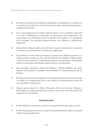200
Manual de Psicología Educacional / Violeta Arancibia C., Paulina Herrera P. y Katherine Strasser S.
 El objetivo del proceso de enseñanza-aprendizaje es comprender la conducta en
el contexto de la vida diaria a través de las percepciones, signiﬁcados personales y
variables de relaciones.
 Es de vital importancia la relación maestro-alumno. En un ambiente emocional
en el cual la información es conversada, las expectativas son comunicadas y los
sentimientos son transmitidos afecta la enseñanza del profesor y el aprendizaje
de los alumnos. Las relaciones profesor-alumno son recíprocas y mutuamente
inﬂuyentes.
 Los estudiantes llegan a clases con su self total: no usan, ni interpretan, ni aprenden
ni sienten en la misma forma al terminar una experiencia.
 Los profesores no sólo tienen que conocer su materia sino deberían conocerse a sí
mismos y hacer un sabio uso de su self en beneﬁcio de la enseñanza. Deben poseer
condiciones de congruencia, consideración positiva incondicional y comprensión
empática, para lograr aprendizajes experienciales en sus educandos.
 Sus principales exponentes fueron Carl Rogers y Abrahan Maslow, los cuales
plantean la necesidad de considerar las necesidades de autoactualización del ser
humano.
 Se llama la atención sobre la importancia del aprendizaje experiencial, el cual exige
un cambio en la organización del yo, pues implica un enfrentamiento existencial
con un problema signiﬁcativo.
 Algunas aplicaciones de la Teoría Humanista, fueron las Escuelas Abiertas y
Summerhill, las cuales pretendían que la instrucción escolar fuera más acorde a las
exigencias de cada alumno.
DEBILIDADES
 Su diﬁcultad para concretizar y acotar los conceptos básicos que rigen su teoría.
 Su diﬁcultad para generar ciencia a partir de sus planteamientos, dada su vaguedad
y falta de operacionalización.
 