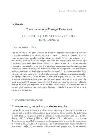 205
Capítulo 6, Los Recursos Afectivos del Educando
Capítulo 6
Temas relevantes en Psicología Educacional
LOS RECURSOS AFECTIVOS DEL
EDUCANDO
I. INTRODUCCIÓN
Hoy en día existe una gran cantidad de evidencia empírica concerniente al peso que
tienen las variables o recursos internos del niño sobre el rendimiento escolar. De hecho,
entre los numerosos estudios que investigan la relación de diversas variables con el
rendimiento académico, los que arrojan resultados más concluyentes son aquellos que
estudian aspectos tales como la autoestima, expectativas y motivación de los alumnos,
encontrando que aquellos niños que tienen un buen autoconcepto, expectativas positivas
respecto de su rendimiento y una motivación intrínseca por aprender, consistentemente
obtienen más logros en el colegio que aquellos que muestran una autoestima pobre, bajas
expectativas y una motivación por el estudio dominada por los refuerzos extrínsecos (ver
por ejemplo Arancibia, 1996). Esto es de particular importancia, ya que conduciría a
reorientar parte de los esfuerzos por elevar el rendimiento en las escuelas, dirigiéndolos
hacia la formación de padres y profesores con el ﬁn de incentivar en sus hijos y alumnos
aquellos recursos que mejorarán su rendimiento. En este capítulo se estudiarán tres de
estos recursos internos y su relación con el logro en la escuela: la autoestima, el locus de
control y la motivación.
II. CONCEPTOS BÁSICOS
2.1 Autoconcepto, autoestima y rendimiento escolar
Uno de los recursos internos sobre los cuales existe mayor consenso en cuanto a su
relación con el rendimiento académico es la autoestima de los alumnos. La autoestima
ha sido deﬁnida, en general, como la valoración que las personas hacen de sí mismas
(Burns, 1990; Haeussler, y Milicic, 1995; Milicic, 2001), relacionada con el sentido
de autorespeto, identidad, seguridad y conﬁanza, propósito y sentido de competencia
(Reasoner, 1990). Así, no es raro que exista una fuerte asociación entre esta variable y el
rendimiento escolar, si consideramos la importancia que pueden tener las experiencias
 
