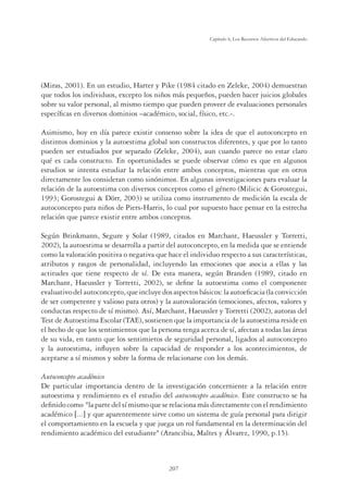 207
Capítulo 6, Los Recursos Afectivos del Educando
(Miras, 2001). En un estudio, Harter y Pike (1984 citado en Zeleke, 2004) demuestran
que todos los individuos, excepto los niños más pequeños, pueden hacer juicios globales
sobre su valor personal, al mismo tiempo que pueden proveer de evaluaciones personales
especíﬁcas en diversos dominios –académico, social, físico, etc.-.
Asimismo, hoy en día parece existir consenso sobre la idea de que el autoconcepto en
distintos dominios y la autoestima global son constructos diferentes, y que por lo tanto
pueden ser estudiados por separado (Zeleke, 2004), aun cuando parece no estar claro
qué es cada constructo. En oportunidades se puede observar cómo es que en algunos
estudios se intenta estudiar la relación entre ambos conceptos, mientras que en otros
directamente los consideran como sinónimos. En algunas investigaciones para evaluar la
relación de la autoestima con diversos conceptos como el género (Milicic  Gorostegui,
1993; Gorostegui  Dörr, 2003) se utiliza como instrumento de medición la escala de
autoconcepto para niños de Piers-Harris, lo cual por supuesto hace pensar en la estrecha
relación que parece existir entre ambos conceptos.
Según Brinkmann, Segure y Solar (1989, citados en Marchant, Haeussler y Torretti,
2002), la autoestima se desarrolla a partir del autoconcepto, en la medida que se entiende
como la valoración positiva o negativa que hace el individuo respecto a sus características,
atributos y rasgos de personalidad, incluyendo las emociones que asocia a ellas y las
actitudes que tiene respecto de sí. De esta manera, según Branden (1989, citado en
Marchant, Haeussler y Torretti, 2002), se deﬁne la autoestima como el componente
evaluativodelautoconcepto,queincluyedosaspectosbásicos:laautoeﬁcacia(laconvicción
de ser competente y valioso para otros) y la autovaloración (emociones, afectos, valores y
conductas respecto de sí mismo). Así, Marchant, Haeussler y Torretti (2002), autoras del
Test de Autoestima Escolar (TAE), sostienen que la importancia de la autoestima reside en
el hecho de que los sentimientos que la persona tenga acerca de sí, afectan a todas las áreas
de su vida, en tanto que los sentimietos de seguridad personal, ligados al autoconcepto
y la autoestima, inﬂuyen sobre la capacidad de responder a los acontecimientos, de
aceptarse a sí mismos y sobre la forma de relacionarse con los demás.
Autoconcepto académico
De particular importancia dentro de la investigación concerniente a la relación entre
autoestima y rendimiento es el estudio del autoconcepto académico. Este constructo se ha
deﬁnido como la parte del sí mismo que se relaciona más directamente con el rendimiento
académico ;...= y que aparentemente sirve como un sistema de guía personal para dirigir
el comportamiento en la escuela y que juega un rol fundamental en la determinación del
rendimiento académico del estudiante (Arancibia, Maltes y Álvarez, 1990, p.15).
 
