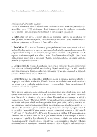 208
Manual de Psicología Educacional / Violeta Arancibia C., Paulina Herrera P. y Katherine Strasser S.
Dimensiones del autoconcepto académico
Distintos autores han identiﬁcado diferentes dimensiones en el autoconcepto académico.
Arancibia y otros (1990) distinguen -desde la perspectiva de las conductas presentadas
por el alumno- las siguientes dimensiones en el autoconcepto académico:
1. Relaciones con otros. Se reﬁere al nivel de conﬁanza y aprecio del estudiante por
otras personas. En su nivel óptimo, implica un niño identiﬁcado con su contexto escolar,
amistoso, espontáneo y tolerante a la frustración y rabia.
2. Asertividad. Es el sentido de control que experimenta el niño sobre lo que ocurre en
la clase. Conductualmente se expresa en acciones donde el niño expresa honestamente los
propios sentimientos y usa sus derechos sin negar los de los demás. Incluye la habilidad de
expresar sentimientos positivos, afecto y amor. Una alta asertividad implica que el niño
está dispuesto a enfrentar la autoridad y hacerse escuchar, deﬁende su propia identidad
personal y exige reconocimiento.
3. Compromiso. Se reﬁere a la conﬁanza en el propio potencial. Un alto compromiso
indica interés en la originalidad, creatividad y disposición al riesgo. Un niño con alto
compromiso requiere de escasos refuerzos extrínsecos, porque está interesado y motivado
y la actividad misma le resulta reforzante.
4. Enfrentamiento de situaciones escolares. Indica la conﬁanza que tiene el niño en
las propias habilidades académicas. Una alta puntuación revela interés e involucramiento
por lo que ocurre en el aula, satisfacción con el propio trabajo y buen cumplimiento de
las metas académicas en general.
Otros autores identiﬁcan dimensiones del autoconcepto de acuerdo al tema, arguyendo
que el autoconcepto académico no es un constructo único, sino que resulta altamente
especíﬁco según la asignatura a la que se reﬁera. El modelo de autoconcepto académico
propuesto por Marsh y Shavelson (1985), por ejemplo, concibe el autoconcepto con una
estructura jerárquica, donde se distinguen dos áreas principales: verbal y matemática.
Las asignaturas especíﬁcas, tales como física, matemáticas, geografía, biología, etc, se ven
inﬂuenciadas en diversos grados por estas dos grandes áreas principales, dependiendo de
su naturaleza. Marsh (1990) puso a prueba este modelo empíricamente con 234 niños de
5º y 6º año, y 524 niños de 7º a 10º grado de una escuela católica de Sydney, Australia.
Mediante una análisis factorial encontró que, efectivamente, el autoconcepto académico
es altamente especíﬁco dependiendo de la asignatura, es decir, que existe relativa
independencia entre el autoconcepto en un área y el autoconcepto en otra. Sin embargo,
se encontró que las áreas verbal y matemática no eran capaces de predecir el autoconcepto
 