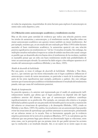 209
Capítulo 6, Los Recursos Afectivos del Educando
en todas las asignaturas, requiriéndose de otros factores para explicar el autoconcepto en
ramos tales como deportes y arte.
2.1.2 Relación entre autoconcepto académico y rendimiento escolar
Hoy en día existe gran cantidad de evidencia que indica una relación positiva entre
los niveles de autoestima y autoconcepto, y el rendimiento escolar. Aquellos niños con
mejor autoconcepto académico son quienes tienen también un mejor rendimiento. Así
por ejemplo, tenemos que, en un estado del arte realizado por Vélez (1993) sobre factores
asociados al buen rendimiento académico, la autoestima apareció con una relación
positiva signiﬁcativa con rendimiento en 7 de los 14 estudios revisados. Sin embargo, los
múltiples estudios realizados al respecto se cuidan de señalar una dirección causal: aunque
es posible que un desarrollo afectivo bueno eleve el rendimiento de los escolares, también
es razonable pensar que un niño con buen rendimiento tendrá más probabilidades de
tener un autoconcepto elevado. Lo anterior ha dado origen a dos enfoques opuestos en el
estudio del autoconcepto académico (Helmke y van Aken, 1995).
Modelo de desarrollo de habilidades
Por una parte, se tiene el enfoque de desarrollo de habilidades (Helmke y Van Aken,
op.cit.)., que sostiene que los éxitos relacionados con el logro académico inﬂuencian el
autoconcepto a través de varios mecanismos, en particular a través de la evaluación por
parte de los otros signiﬁcativos (por ejemplo, profesores y padres). Así, este enfoque
sostienequeelautoconceptoacadémicoesfundamentalmenteelresultadodelrendimiento
pasado, más que causa del rendimiento posterior.
Modelo de Autopromoción
La posición opuesta a la anterior está representada por el modelo de autopromoción (self-
enhancement model), que aﬁrma que el logro académico no depende sólo del logro
académico anterior del alumno, sino que el autoconcepto académico contribuye
signiﬁcativamente en su predicción. Por ejemplo, un concepto alto relativo a la propia
habilidad académica puede ser una precondición favorable para la iniciación y mantención
del esfuerzo en situaciones de aprendizaje y de desempeño (Helmke, 1992, citado en
Helmke y van Aken, 1995). En cambio, los estudiantes con un autoconcepto bajo pueden
evitar las situaciones de aprendizaje que podrían amenazar su autoconcepto, presentando
así un esfuerzo menor en la escuela. Esto es fuertemente apoyado por la evidencia
empírica proveniente de la teoría de la autoeﬁcacia (Bandura, 1977), la cual plantea que los
esfuerzos que una persona haga para obtener un determinado logro se relacionan, entre
otras cosas, con la percepción que esa persona tiene de que podrá ejecutar las acciones
que la conducirán a un resultado deseado. Así, si un sujeto no se siente capaz en una
 