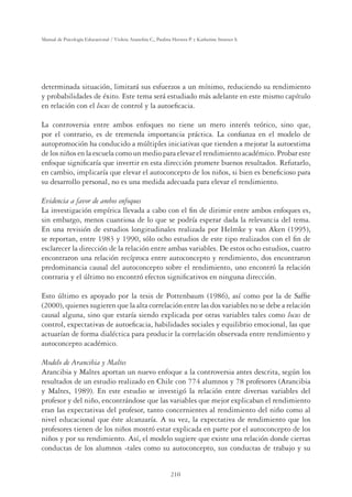 210
Manual de Psicología Educacional / Violeta Arancibia C., Paulina Herrera P. y Katherine Strasser S.
determinada situación, limitará sus esfuerzos a un mínimo, reduciendo su rendimiento
y probabilidades de éxito. Este tema será estudiado más adelante en este mismo capítulo
en relación con el locus de control y la autoeﬁcacia.
La controversia entre ambos enfoques no tiene un mero interés teórico, sino que,
por el contrario, es de tremenda importancia práctica. La conﬁanza en el modelo de
autopromoción ha conducido a múltiples iniciativas que tienden a mejorar la autoestima
de los niños en la escuela como un medio para elevar el rendimiento académico. Probar este
enfoque signiﬁcaría que invertir en esta dirección promete buenos resultados. Refutarlo,
en cambio, implicaría que elevar el autoconcepto de los niños, si bien es beneﬁcioso para
su desarrollo personal, no es una medida adecuada para elevar el rendimiento.
Evidencia a favor de ambos enfoques
La investigación empírica llevada a cabo con el ﬁn de dirimir entre ambos enfoques es,
sin embargo, menos cuantiosa de lo que se podría esperar dada la relevancia del tema.
En una revisión de estudios longitudinales realizada por Helmke y van Aken (1995),
se reportan, entre 1983 y 1990, sólo ocho estudios de este tipo realizados con el ﬁn de
esclarecer la dirección de la relación entre ambas variables. De estos ocho estudios, cuatro
encontraron una relación recíproca entre autoconcepto y rendimiento, dos encontraron
predominancia causal del autoconcepto sobre el rendimiento, uno encontró la relación
contraria y el último no encontró efectos signiﬁcativos en ninguna dirección.
Esto último es apoyado por la tesis de Pottenbaum (1986), así como por la de Safﬁe
(2000), quienes sugieren que la alta correlación entre las dos variables no se debe a relación
causal alguna, sino que estaría siendo explicada por otras variables tales como locus de
control, expectativas de autoeﬁcacia, habilidades sociales y equilibrio emocional, las que
actuarían de forma dialéctica para producir la correlación observada entre rendimiento y
autoconcepto académico.
Modelo de Arancibia y Maltes
Arancibia y Maltes aportan un nuevo enfoque a la controversia antes descrita, según los
resultados de un estudio realizado en Chile con 774 alumnos y 78 profesores (Arancibia
y Maltes, 1989). En este estudio se investigó la relación entre diversas variables del
profesor y del niño, encontrándose que las variables que mejor explicaban el rendimiento
eran las expectativas del profesor, tanto concernientes al rendimiento del niño como al
nivel educacional que éste alcanzaría. A su vez, la expectativa de rendimiento que los
profesores tienen de los niños mostró estar explicada en parte por el autoconcepto de los
niños y por su rendimiento. Así, el modelo sugiere que existe una relación donde ciertas
conductas de los alumnos -tales como su autoconcepto, sus conductas de trabajo y su
 