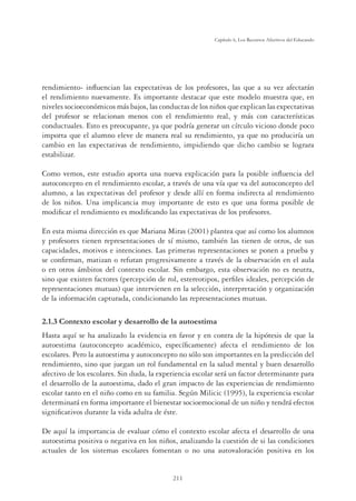211
Capítulo 6, Los Recursos Afectivos del Educando
rendimiento- inﬂuencian las expectativas de los profesores, las que a su vez afectarán
el rendimiento nuevamente. Es importante destacar que este modelo muestra que, en
niveles socioeconómicos más bajos, las conductas de los niños que explican las expectativas
del profesor se relacionan menos con el rendimiento real, y más con características
conductuales. Esto es preocupante, ya que podría generar un círculo vicioso donde poco
importa que el alumno eleve de manera real su rendimiento, ya que no produciría un
cambio en las expectativas de rendimiento, impidiendo que dicho cambio se lograra
estabilizar.
Como vemos, este estudio aporta una nueva explicación para la posible inﬂuencia del
autoconcepto en el rendimiento escolar, a través de una vía que va del autoconcepto del
alumno, a las expectativas del profesor y desde allí en forma indirecta al rendimiento
de los niños. Una implicancia muy importante de esto es que una forma posible de
modiﬁcar el rendimiento es modiﬁcando las expectativas de los profesores.
En esta misma dirección es que Mariana Miras (2001) plantea que así como los alumnos
y profesores tienen representaciones de sí mismo, también las tienen de otros, de sus
capacidades, motivos e intenciones. Las primeras representaciones se ponen a prueba y
se conﬁrman, matizan o refutan progresivamente a través de la observación en el aula
o en otros ámbitos del contexto escolar. Sin embargo, esta observación no es neutra,
sino que existen factores (percepción de rol, estereotipos, perﬁles ideales, percepción de
representaciones mutuas) que intervienen en la selección, interpretación y organización
de la información capturada, condicionando las representaciones mutuas.
2.1.3 Contexto escolar y desarrollo de la autoestima
Hasta aquí se ha analizado la evidencia en favor y en contra de la hipótesis de que la
autoestima (autoconcepto académico, especíﬁcamente) afecta el rendimiento de los
escolares. Pero la autoestima y autoconcepto no sólo son importantes en la predicción del
rendimiento, sino que juegan un rol fundamental en la salud mental y buen desarrollo
afectivo de los escolares. Sin duda, la experiencia escolar será un factor determinante para
el desarrollo de la autoestima, dado el gran impacto de las experiencias de rendimiento
escolar tanto en el niño como en su familia. Según Milicic (1995), la experiencia escolar
determinará en forma importante el bienestar socioemocional de un niño y tendrá efectos
signiﬁcativos durante la vida adulta de éste.
De aquí la importancia de evaluar cómo el contexto escolar afecta el desarrollo de una
autoestima positiva o negativa en los niños, analizando la cuestión de si las condiciones
actuales de los sistemas escolares fomentan o no una autovaloración positiva en los
 
