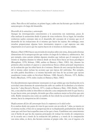 212
Manual de Psicología Educacional / Violeta Arancibia C., Paulina Herrera P. y Katherine Strasser S.
niños. Para ello es útil analizar, en primer lugar, cuáles son los factores que inciden en el
autoconcepto a lo largo del desarrollo.
Desarrollo de la autoestima y autoconcepto
Aunque las investigaciones concernientes a la autoestima son numerosas, pocas de
ellas analizan la autoestima desde el punto de vista evolutivo. En su lugar, los estudios
evolutivos suelen centrarse más en el desarrollo del concepto de sí mismo que en el
desarrollo de las evaluaciones de sí mismos que hacen los sujetos. Sin embargo, estos
estudios proporcionan algunas luces interesantes respecto a qué aspectos son más
importantes en el juicio que los sujetos hacen de sí mismos en distintas edades.
Damon y Hart (1982) hacen una revisión de estudios sobre este tema, destacando diversas
dimensiones de la autopercepción que varían a lo largo de la infancia y adolescencia. Así
por ejemplo, estos autores señalan algunos estudios que indican que el concepto de sí
mismo se desplaza durante la infancia desde un locus físico hacia un locus psicológico
(Broughton, 1978, Selman, 1980, ambos en Damon y Hart, 1982). Así, durante los
primeros años escolares el aspecto y características físicas cobran principal importancia
en la evaluación que los niños hacen de sí mismos. Dentro de esta concepción ﬁsicalista
del sí mismo caben incluso las acciones que son típicas del individuo. Por ejemplo,
un niño podría describirse a sí mismo haciendo una lista de las acciones que ejecuta
usualmente (como andar en bicicleta) (Selman, 1980, Secord y Peevers, 1974, Keller,
Ford y Meachum, 1978, todos citados en Damon y Hart, 1982).
Un descubrimiento especialmente interesante es el que señala que esta focalización en la
actividad como elemento de autoevaluación sufre un cambio de lo absoluto a lo relativo
hacia los 7 años (Secord y Peevers, 1974, citado en Damon y Hart, 1982; Ruble, 1983).
Así, a esta edad los niños se describen en relación a una comparación entre lo que hacen y
lo que hacen otros, por ejemplo, diciendo que ellos conducen mejor su bicicleta que otro
niño. Ruble interpreta esto como un cambio de foco desde las acciones habituales del sí
mismo, hacia la competencias del sí mismo.
Desplazamiento del foco del autoconcepto hacia la competencia en la edad escolar
Si se analiza desde este punto de vista lo que ocurre con un niño de 7 años, ya inserto en
el sistema escolar, el foco de su autopercepción se va desplazando gradualmente desde las
cosas que suele hacer hacia aquellas cosas en las que es bueno. Combínese este conocimiento
con el hecho de que las dos maneras principales de evaluar los niveles de competencia
en la escuela son a través de la evaluación del profesor y a través de la comparación
con otros niños, es decir, dos factores externos al propio niño. Así, con el ingreso a la
 