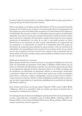 213
Capítulo 6, Los Recursos Afectivos del Educando
escuela el origen de la percepción de sí mismo se desplaza desde la propia percepción, a
la percepción que los demás tienen del sí mismo.
Esto es concordante con el análisis que hace Erik Erikson (1979) en su teoría del desarrollo
psicosocial, de la forma en que el ingreso a la escuela puede afectar la autopercepción del
niño. Según este autor, en la edad escolar se oponen en el niño las fuerzas de la industria y
la inferioridad. Por una parte, el niño se ve impulsado a poner en práctica las habilidades
adquiridas en la práctica escolar, pero siempre enfrentando el miedo de sentirse inferior
que el resto de sus compañeros. En esta edad es cuando el niño comienza a tener mayores
parámetros de comparación con niños de su edad, y esto puede provocar un efecto
determinante en su autoestima. El niño se pone constantemente en comparación con
sus semejantes, y va adquiriendo, en función de su desempeño dentro del grupo, un
sentimiento de competencia para enfrentar las tareas escolares, o bien un sentimiento de
inferioridad y de incapacidad para salir victorioso de la situación escolar. En este último
caso, lo que se producirá será una actitud de inercia, donde el niño va poniendo cada vez
menos interés en las tareas escolares, puesto que ha perdido la conﬁanza en que será capaz
de salir victorioso de ellas.
Diﬁcultades de Aprendizaje y Autoestima
Según algunos estudios esta actitud de inercia se ve con especial claridad en el caso de los
niños con diﬁcultades de aprendizaje. Pearl, Bryan y Donahue (1980) aﬁrman que los
niños con Trastornos del Aprendizaje presentan una autoestima disminuida por efecto
de las experiencias repetidas de fracaso. Asimismo, Ayres, et al (1990), encuentran que
los estudiantes con diﬁcultades de aprendizaje diﬁeren en autoconcepto, atribuciones
y persistencia. Según este autor, hay evidencia para sugerir que un bajo autoconcepto
puede llevar a atribuciones académicas desadaptadas: creencia en que el éxito es debido a
causas externas y los fracasos, debidos a la falta de habilidad. Se podría predecir, entonces,
que los niños incapacitados en el aprendizaje probablemente no persistirán al enfrentar
diﬁcultades académicas.
Estas mismas conclusiones son las que expone Chapman (1988, citado en Bear, Minke
y Manning, 2002) en su metanálisis sobre los estudios que buscan la relación entre el
autoestima y el rendimiento académico.
Sin embargo, los nuevos avances metodológicos que han permitido nuevas aproximaciones
al tema, y han dado paso a metanálisis como el de Bear, Minke y Manning (2002), de
Elbaum (2002), y a los estudios de Zeleke (2004) y Gans, Kenny y Ghany (2003), los que
arrojan conclusiones como las siguientes:
 
