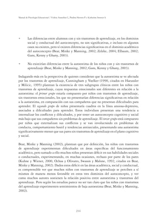 214
Manual de Psicología Educacional / Violeta Arancibia C., Paulina Herrera P. y Katherine Strasser S.
U Las diferencias entre alumnos con y sin trastornos de aprendizaje, en los dominios
social y conductual del autoconcepto, no son signiﬁcativas, e incluso en algunos
casos no existen, pero sí existen diferencias signiﬁcativas en el dominio académico
del autoconcepto (Bear, Minke y Manning, 2002; Zeleke, 2004; Elbaum, 2002;
Gans, Kenny y Ghany, 2003).
U No existirían diferencias entre la autoestima de los niños con y sin trastornos de
aprendizaje (Bear, Minke y Manning, 2002; Gans, Kenny y Ghany, 2003).
Indagando más en la perspectiva de quienes consideran que la autoestima se ve afectada
por los trastornos de aprendizaje, Cunningham y Voelker (1990, citados en Haeussler
y Milicic, 1995) plantean la existencia de tres subgrupos clínicos entre los niños con
trastornos de aprendizaje, cuyas respuestas emocionales son diferentes en relación a la
autoestima: el primer grupo estaría compuesto por niños con trastornos de aprendizaje,
sin trastornos emocionales, los que no presentarían diferencias signiﬁcativas en relación
a la autoestima, en comparación con sus compañeros que no presentan diﬁcultades para
aprender. El segundo grupo de niños presentaría cuadros en la línea ansiosa-depresiva,
asociados a diﬁcultades para aprender. Estos individuos presentan una tendencia a
internalizar los conﬂictos y diﬁcultades, y por tener un autoconcepto cognitivo y social
más bajo que sus compañeros sin problemas de aprendizaje. El tercer grupo está compuesto
por niños que externalizan sus conﬂictos y se van involucrando en problemas de
conducta, comportamiento hostil y tendencias antisociales, presentando una autoestima
signiﬁcativamente menor que sus pares sin trastornos de aprendizaje en el plano cognitivo
y social.
Bear, Minke y Manning (2002), plantean que por deﬁnición, los niños con trastornos
de aprendizaje experimentan diﬁcultades en áreas especíﬁcas del funcionamiento
académico, pero sumado a ello muchos niños presentan déﬁcit en sus habilidades sociales
o conductuales, experimentando, en muchas ocasiones, rechazo por parte de los pares
(Kuhne y Wiener, 2000, Ochoa y Olivares, Swason y Malone, 1992, citados en Bear,
Minke y Manning, 2002). Dados estos déﬁcit en las áreas académica, social y conductual,
es comprensible ver que muchos niños con trastornos de aprendizaje se perciben a sí
mismos de manera menos favorable en estos tres dominios del autoconcepto, y ver
como muchos autores sostienen la relación positiva entre autoestima y trastornos del
aprendizaje. Pero según los estudios parece no ser tan claro que los niños con trastornos
del aprendizaje experimenten sentimientos de baja autoestima (Bear, Minke y Manning,
2002).
 