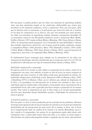 215
Capítulo 6, Los Recursos Afectivos del Educando
Por una parte, se podría predecir que los niños con trastornos de aprendizaje podrían
tener una baja autoestima basada en las condiciones desfavorables que tienen para
percibirse en los dominios académico, social y conductual. Pero, por otra parte, dado
que la relación entre la autoestima y la percepción que tienen los niños de sí mismos
en las áreas de competencia no es directa, sino que está mediada por otros factores,
los niños con trastornos de aprendizaje podrían mantener sentimientos favorables de
su autoestima a pesar de sus diﬁcultades académica, social y conductual (Bear, Minke,
Grifﬁn y Deemer, 1997 citados en Bear, Minke y Manning, 2002; Gans, Kenny y Ghany,
2003). La autoestima puede protegerse con el desarrollo de otras habilidades o talentos
(por ejemplo, deportivos o artísticos), con el apoyo social de padres, profesores, amigos
y compañeros (Harter, 1999; Jovunten y Bear, 1992; Kloomok y Cosden, 1994 citados
en Bear, Minke y Manning, 2002; Gans, Kenny y Ghany, 2003), o por percepciones de
competencia, sean éstas o no exageradas (Bear, Minke y Manning, 2002).
Es fundamental buscar estrategias para trabajar con la autoestima de los niños con
trastornos de aprendizaje, más aún considerando que se estima que entre el 2 y el 10% de
la población es afectado por este tipo de trastornos (Gans, Kenny y Ghany, 2003).
Habilidades interpersonales y autoconcepto
El aspecto social de la escuela no sólo inﬂuye la autoestima de los niños a través de la
comparación con otros, sino también, al poner en tela de juicio un nuevo conjunto de
habilidades que hasta entonces el niño había tenido poca oportunidad de evaluar: las
habilidades interpersonales o habilidades sociales. Bernstein (1980, en Damon y Hart, 1982)
y Rosenberg (1979, en Damon y Hart, op.cit.) aﬁrman que, además de desplazarse de
lo físico a lo psicológico, las descripciones de sí mismo van variando su foco con la
edad desde aspectos conductuales, emocionales y situacionales, hacia características de la
personalidad social, tales como capacidad para hacer amigos o aceptación de las normas
sociales. Esto realza la importancia de que el niño tenga en la escuela oportunidades
efectivas para desarrollar buenas habilidades sociales y habilidades de interacción con
otros en general.
Actitud de los profesores y autoconcepto
Por otra parte, se tiene el efecto producido por las actitudes de los profesores. Diversas
investigaciones apoyan la idea de que el concepto de sí mismo es en un principio altamente
determinado por las percepciones de otros acerca del sí mismo, es decir, que el locus
de la autopercepción sufre un cambio de lo externo a lo interno (Rosenberg, op.cit.).
Así, cuando se le preguntaba a los sujetos de un experimento quién sabía mejor cuán
inteligentes eran, o quién sabía mejor cómo eran ellos, si su madre, su mejor amigo o
ellos mismos, los sujetos más pequeños tendían a responder que los otros, especialmente
 