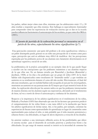 216
Manual de Psicología Educacional / Violeta Arancibia C., Paulina Herrera P. y Katherine Strasser S.
los padres, sabían mejor cómo eran ellos, mientras que los adolescentes entre 15 y 20
años tendían a responder que ellos mismos. Este hallazgo es especialmente iluminador
para comprender cómo las experiencias de evaluación externa que se dan en la escuela
pueden inﬂuenciar fuertemente el autoconcepto de los escolares, ya que como dice Milicic
(2001),
El punto de partida de la valoración personal se encuentra en el
juicio de los otros, especialmente los otros signiﬁcativos (p.7).
Una apreciación consistente -por parte del profesor y de otros signiﬁcativos- relativa a
un pobre desempeño puede generar en un niño una percepción de sí mismo como poco
capaz, percepción que será en adelante muy difícil de modiﬁcar. Así, las percepciones
expresadas por los profesores acerca de sus alumnos son claramente determinantes en el
aprendizaje cognitivo y social de un niño.
La problemática de la profecía autocumplida es un ejemplo claro de lo que puede llegar
a suceder con las concepciones que los profesores transmiten a sus alumnos respecto
de lo que ellos son. En un famoso estudio por Rosenthal y Jacobson (Rosenthal y
Jacobson, 1968), se les dijo a los profesores que un grupo de niños (20% de la clase)
habían sido diagnosticados como estudiantes de “desarrollo tardío” y que tendrían un
aumento en su rendimiento durante el curso del año escolar. Efectivamente, al ﬁnal del
año esos estudiantes, que en realidad habían sido escogidos al azar por los investigadores,
mostraron un aumento en sus puntuaciones de CI mayor que el que mostró el resto de los
niños. La explicación ofrecida por los autores radica en que los profesores interactuarían
de manera distinta con los alumnos según sus expectativas, afectando así el rendimiento
de éstos, tal vez a través de elevar el autoconcepto y conﬁanza de los alumnos.
Respecto a la importancia de los adultos signiﬁcativos en el rendimiento de los niños,
Hokoda y Fincham (1995) han observado que uno de los factores que permiten predecir
el comportamiento de los niños frente a una tarea difícil es la mediación que hacen
los adultos signiﬁcativos de dichas tareas. Así, si los padres, por ejemplo, connotan las
experiencias de fracaso como oportunidades de aprendizaje en lugar de connotarlas como
oportunidades para evaluar al niño, es más probable que el niño muestre persistencia y
esfuerzo frente a las diﬁcultades, en lugar de afecto depresivo y evitación de los desafíos.
Lo anterior conduce a una interesante reﬂexión acerca de las posibilidades que ofrece
el sistema escolar para el desarrollo de actitudes positivas y productivas frente a las
diﬁcultades. Lo que surge de manera natural es insistir en la necesidad de connotar las
 