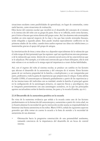 217
Capítulo 6, Los Recursos Afectivos del Educando
situaciones escolares como posibilidades de aprendizaje, en lugar de connotarlas, como
suele hacerse, como situaciones de evaluación.
Otro factor del contexto escolar que incidirá en el desarrollo del concepto de sí mismo
es la interacción del niño con su grupo de pares. Esta se ve inﬂuida, entre otros factores,
por el éxito o fracaso que exista dentro del grupo curso. Así, los alumnos más aventajados
tendrán un sitio especial respecto de la clase y los que han tenido reiterados fracasos,
serán relegados a segundo plano. Esto puede resultar especialmente conﬂictivo en las
primeras edades de los niños, cuando éstos suelen expresar sus ideas sin inhibiciones y a
mantenerlas gracias al apoyo del grupo de amigos.
La interiorización de éstas y otras ideas va a depender especialmente de la valoración que
el niño tenga de la(s) persona(s) que las expresen -qué tan signiﬁcativas son esas personas-
y de la valoración que exista dentro de su contexto social acerca de las características que
se le adjudican. Por ejemplo, si el niño está convencido que es buen dibujante, ello le será
más valioso si en su medio se le otorga especial importancia a tener dichas habilidades.
Así, con el ingreso del niño al sistema escolar, se produce un cambio en los factores
que afectan el desarrollo de la autoestima y del concepto de sí mismo. Estos factores
pasan de ser exclusiva propiedad de la familia, a multiplicarse y a ser compartidas por
pares, profesores y toda la gama de experiencias que proporciona el colegio. Como aﬁrma
Catalán (1990), el autoconcepto se formaría gradualmente a partir de las experiencias y
de las interacciones del individuo con su realidad, siendo la familia el principal agente
en la conﬁguración de la autoimagen primaria, en aspectos físicos y psicológicos; ésta
se integraría posteriormente con una autoimagen secundaria, en la que los principales
agentes socializadores serían la familia extensa, los pares y la escuela (Catalán, op.cit.).
2.1.4 Desarrollo de la autoestima positiva en la escuela
En vista de la numerosa evidencia que señala a la escuela como uno de los factores
predominantes en la formación del autoconcepto y autoestima a partir de cierta edad, no
es bizarro plantear la necesidad de que la institución escolar asuma su responsabilidad en
fomentar una buena autoestima en los niños. Maris (1993), señala los siguientes aspectos
generales que debe tomar en cuenta la escuela a la hora de atender a la necesidad de
autoestima de sus alumnos:
U Orientación hacia la progresiva construcción de una personalidad autónoma,
tomando conciencia de la importancia del desarrollo de un locus de control
interno.
 