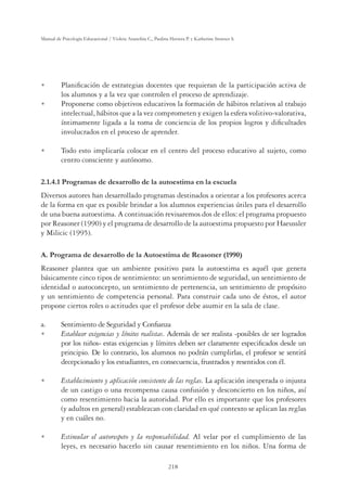 218
Manual de Psicología Educacional / Violeta Arancibia C., Paulina Herrera P. y Katherine Strasser S.
U Planiﬁcación de estrategias docentes que requieran de la participación activa de
los alumnos y a la vez que controlen el proceso de aprendizaje.
U Proponerse como objetivos educativos la formación de hábitos relativos al trabajo
intelectual, hábitos que a la vez comprometen y exigen la esfera volitivo-valorativa,
íntimamente ligada a la toma de conciencia de los propios logros y diﬁcultades
involucrados en el proceso de aprender.
U Todo esto implicaría colocar en el centro del proceso educativo al sujeto, como
centro consciente y autónomo.
2.1.4.1 Programas de desarrollo de la autoestima en la escuela
Diversos autores han desarrollado programas destinados a orientar a los profesores acerca
de la forma en que es posible brindar a los alumnos experiencias útiles para el desarrollo
de una buena autoestima. A continuación revisaremos dos de ellos: el programa propuesto
por Reasoner (1990) y el programa de desarrollo de la autoestima propuesto por Haeussler
y Milicic (1995).
A. Programa de desarrollo de la Autoestima de Reasoner (1990)
Reasoner plantea que un ambiente positivo para la autoestima es aquél que genera
básicamente cinco tipos de sentimiento: un sentimiento de seguridad, un sentimiento de
identidad o autoconcepto, un sentimiento de pertenencia, un sentimiento de propósito
y un sentimiento de competencia personal. Para construir cada uno de éstos, el autor
propone ciertos roles o actitudes que el profesor debe asumir en la sala de clase.
a. Sentimiento de Seguridad y Conﬁanza
U Establecer exigencias y límites realistas. Además de ser realista -posibles de ser logrados
por los niños- estas exigencias y límites deben ser claramente especiﬁcados desde un
principio. De lo contrario, los alumnos no podrán cumplirlas, el profesor se sentirá
decepcionado y los estudiantes, en consecuencia, frustrados y resentidos con él.
U Establecimiento y aplicación consistente de las reglas. La aplicación inesperada o injusta
de un castigo o una recompensa causa confusión y desconcierto en los niños, así
como resentimiento hacia la autoridad. Por ello es importante que los profesores
(y adultos en general) establezcan con claridad en qué contexto se aplican las reglas
y en cuáles no.
U Estimular el autorespeto y la responsabilidad. Al velar por el cumplimiento de las
leyes, es necesario hacerlo sin causar resentimiento en los niños. Una forma de
 
