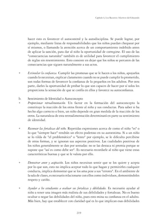 219
Capítulo 6, Los Recursos Afectivos del Educando
hacer esto es favorecer el autocontrol y la autodisciplina. Se puede lograr, por
ejemplo, mediante listas de responsabilidades que los niños puedan chequear por
sí mismos, o llamando la atención acerca de un comportamiento indebido antes
de aplicar la sanción, para dar al niño la oportunidad de corregirse. El uso de las
consecuencias naturales también es de utilidad para favorecer el cumplimiento
de reglas sin resentimiento. Esto consiste en dejar que los niños se percaten de las
consecuencias que siguen naturalmente a sus actos.
U Estimular la conﬁanza. Cumplir las promesas que se le hacen a los niños, apoyarlos
cuando lo necesitan, explicar claramente cuando no se puede cumplir lo prometido,
son todas formas de favorecer la conﬁanza de lo pequeños en los adultos. Por otra
parte, darles la oportunidad de probar lo que son capaces de hacer por sí solos les
proporciona la sensación de que se confía en ellos y favorece su autoconﬁanza.
b. Sentimiento de Identidad o Autoconcepto
U Proporcionar retroalimentación. Un factor en la formación del autoconcepto la
constituye la reacción de los otros frente al niño y sus conductas. Para saber si ha
hecho algo correcto o bien, un niño depende en gran medida de la reacción de los
otros. La naturaleza de esta retroalimentación determinará en parte su sentimiento
de identidad.
U Reconocer las fortalezas del niño. Repetidas expresiones acerca de como el niño es o
lo que siempre hace tendrán un efecto poderoso en su autoestima. Si a un niño
se lo tilda de el problemático o lento por ejemplo, se le diﬁculta percibirse
de otras formas, y se ignoran sus aspectos positivos. Las cualidades positivas de
los niños generalmente se dan por sentadas: no se las destaca ni premia porque se
supone que así es como debe ser. Es necesario recordarle al niño que tiene estas
características buenas y que se le valora por ello.
U Demostrar amor y aceptación. Los niños necesitan sentir que se los quiere y acepta
por lo que son, esto no implica aceptar todo lo que hagan y permitirles cualquier
conducta, implica demostrar que se los ama pese a sus errores. En el ambiente de
la sala de clases, es necesario relacionarse con ellos como individuos, demostrándoles
respeto y cariño.
U Ayudar a los estudiantes a evaluar sus fortalezas y debilidades. Es necesario ayudar al
niño a tener una imagen más realista de sus debilidades y fortalezas. No es bueno
ocultar o negar las debilidades del niño, pues esto mina su conﬁanza en el adulto.
Más bien, hay que establecer con claridad qué es lo que implican esas debilidades
 