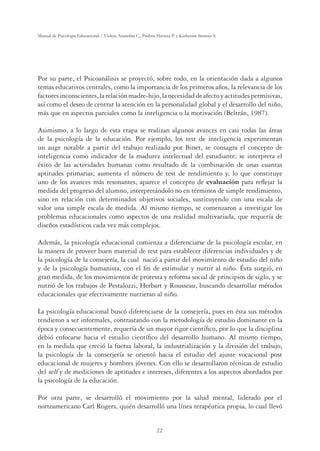22
Manual de Psicología Educacional / Violeta Arancibia C., Paulina Herrera P. y Katherine Strasser S.
Por su parte, el Psicoanálisis se proyectó, sobre todo, en la orientación dada a algunos
temas educativos centrales, como la importancia de los primeros años, la relevancia de los
factoresinconscientes,larelaciónmadre-hijo,lanecesidaddeafectoyactitudespermisivas,
así como el deseo de centrar la atención en la personalidad global y el desarrollo del niño,
más que en aspectos parciales como la inteligencia o la motivación (Beltrán, 1987).
Asimismo, a lo largo de esta etapa se realizan algunos avances en casi todas las áreas
de la psicología de la educación. Por ejemplo, los test de inteligencia experimentan
un auge notable a partir del trabajo realizado por Binet, se consagra el concepto de
inteligencia como indicador de la madurez intelectual del estudiante; se interpreta el
éxito de las actividades humanas como resultado de la combinación de unas cuantas
aptitudes primarias; aumenta el número de test de rendimiento y, lo que constituye
uno de los avances más resonantes, aparece el concepto de evaluación para reﬂejar la
medida del progreso del alumno, interpretándolo no en términos de simple rendimiento,
sino en relación con determinados objetivos sociales, sustituyendo con una escala de
valor una simple escala de medida. Al mismo tiempo, se comenzaron a investigar los
problemas educacionales como aspectos de una realidad multivariada, que requería de
diseños estadísticos cada vez más complejos.
Además, la psicología educacional comienza a diferenciarse de la psicología escolar, en
la manera de proveer buen material de test para establecer diferencias individuales y de
la psicología de la consejería, la cual nació a partir del movimiento de estudio del niño
y de la psicología humanista, con el ﬁn de estimular y nutrir al niño. Ésta surgió, en
gran medida, de los movimientos de protesta y reforma social de principios de siglo, y se
nutrió de los trabajos de Pestalozzi, Herbart y Rousseau, buscando desarrollar métodos
educacionales que efectivamente nutrieran al niño.
La psicología educacional buscó diferenciarse de la consejería, pues en ésta sus métodos
tendieron a ser informales, contrastando con la metodología de estudio dominante en la
época y consecuentemente, requería de un mayor rigor cientíﬁco, por lo que la disciplina
debió enfocarse hacia el estudio cientíﬁco del desarrollo humano. Al mismo tiempo,
en la medida que creció la fuerza laboral, la industrialización y la división del trabajo,
la psicología de la conserjería se orientó hacia el estudio del ajuste vocacional post
educacional de mujeres y hombres jóvenes. Con ello se desarrollaron técnicas de estudio
del self y de mediciones de aptitudes e intereses, diferentes a los aspectos abordados por
la psicología de la educación.
Por otra parte, se desarrolló el movimiento por la salud mental, liderado por el
norteamericano Carl Rogers, quién desarrolló una línea terapéutica propia, lo cual llevó
 